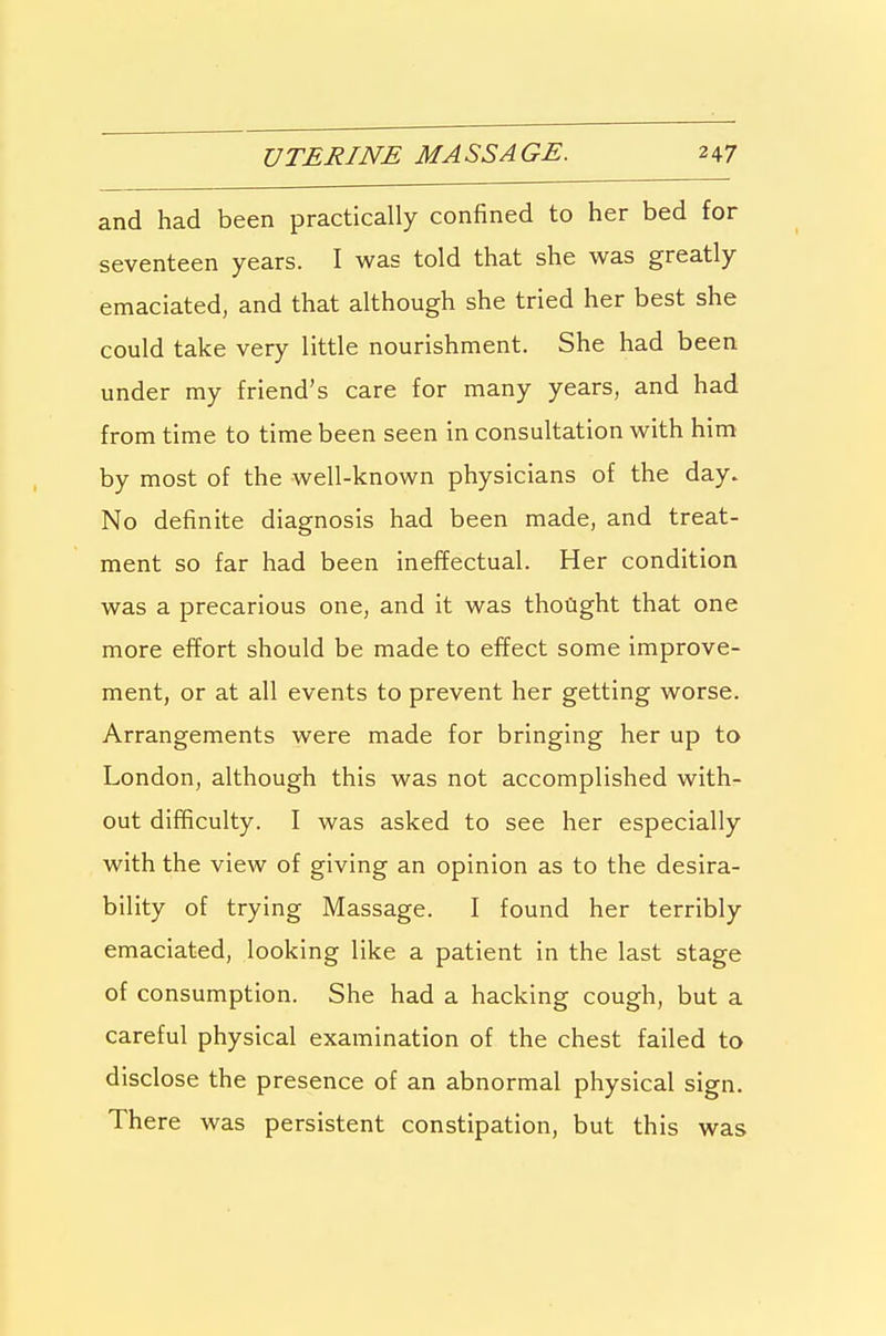 and had been practically confined to her bed for seventeen years. I was told that she was greatly emaciated, and that although she tried her best she could take very little nourishment. She had been under my friend's care for many years, and had from time to time been seen in consultation with him by most of the well-known physicians of the day. No definite diagnosis had been made, and treat- ment so far had been ineffectual. Her condition was a precarious one, and it was thoGght that one more effort should be made to effect some improve- ment, or at all events to prevent her getting worse. Arrangements were made for bringing her up to London, although this was not accomplished with- out difficulty. I was asked to see her especially with the view of giving an opinion as to the desira- bility of trying Massage. I found her terribly emaciated, looking like a patient in the last stage of consumption. She had a hacking cough, but a careful physical examination of the chest failed to disclose the presence of an abnormal physical sign. There was persistent constipation, but this was