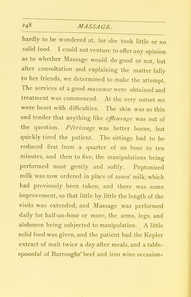 hardly to be wondered at, for she took little or no solid food. I could not venture to offer any opinion as to whether Massage would do good or not, but after consultation and explaining the matter fully to her friends, we determined to make the attempt. The services of a good masseuse were obtained and treatment was commenced. At the very outset we were beset with difficulties. The skin was so thin and tender that anything like effleurage was out of the question. Petrissage was better borne, but quickly tired the patient. The sittings had to be reduced first from a quarter of an hour to ten minutes, and then to five, the manipulations being performed most gently and softly. Peptonized milk was now ordered in place of asses' milk, which had previously been taken, and there was some improvement, so that little by little the length of the visits was extended, and Massage was performed daily for half-an-hour or more, the arms, legs, and abdomen being subjected to manipulation. A little solid food was given, and the patient had the Kepler extract of malt twice a day after meals, and a table- spoonful of Burroughs' beef and iron wine occasion-