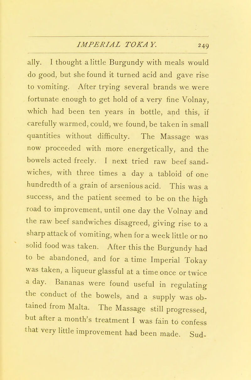 IMPERIAL TOKAY. ally. I thought a little Burgundy with meals would do good, but she found it turned acid and gave rise to vomiting. After trying several brands we were fortunate enough to get hold of a very fine Volnay, which had been ten years in bottle, and this, if carefully warmed, could, we found, be taken in small quantities without difificulty. The Massage was now proceeded with more energetically, and the bowels acted freely. I next tried raw beef sand- wiches, with three times a day a tabloid of one hundredth of a grain of arsenious acid. This was a success, and the patient seemed to be on the high road to improvement, until one day the Volnay and the raw beef sandwiches disagreed, giving rise to a sharp attack of vomiting, when for a week little or no solid food was taken. After this the Burgundy had to be abandoned, and for a time Imperial Tokay was taken, a liqueur glassful at a time once or twice a day. Bananas were found useful in regulating the conduct of the bowels, and a supply was ob- tained from Malta. The Massage still progressed, but after a month's treatment I was fain to confess that very little improvement had been made. Sud-