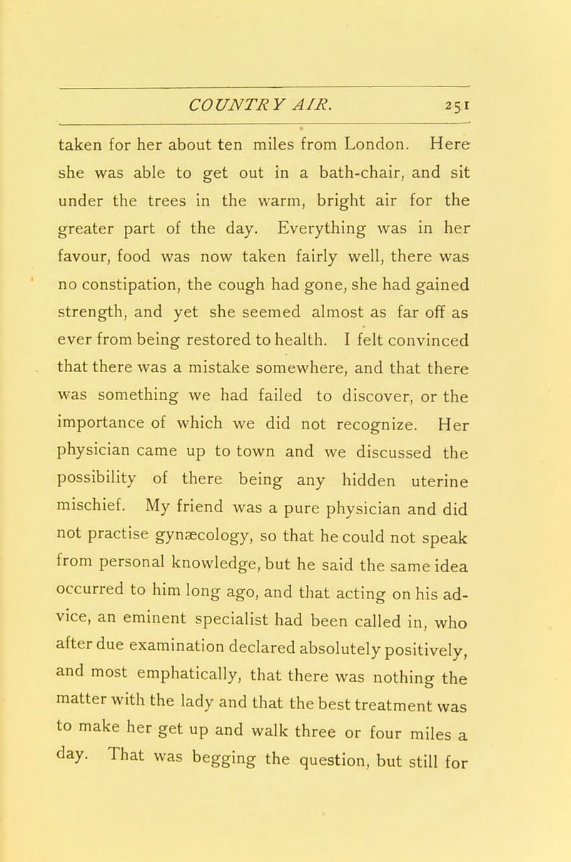 taken for her about ten miles from London. Here she was able to get out in a bath-chair, and sit under the trees in the warm, bright air for the greater part of the day. Everything was in her favour, food was now taken fairly well, there was no constipation, the cough had gone, she had gained strength, and yet she seemed almost as far off as ever from being restored to health. I felt convinced that there was a mistake somewhere, and that there was something we had failed to discover, or the importance of which we did not recognize. Her physician came up to town and we discussed the possibility of there being any hidden uterine mischief. My friend was a pure physician and did not practise gynaecology, so that he could not speak from personal knowledge, but he said the same idea occurred to him long ago, and that acting on his ad- vice, an eminent specialist had been called in, who after due examination declared absolutely positively, and most emphatically, that there was nothing the matter with the lady and that the best treatment was to make her get up and walk three or four miles a day. That was begging the question, but still for