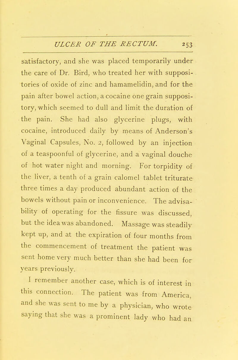 satisfactory, and she was placed temporarily under the care of Dr. Bird, who treated her with supposi- tories of oxide of zinc and hamamelidin, and for the pain after bowel action, a cocaine one grain supposi- tory, which seemed to dull and limit the duration of the pain. She had also glycerine plugs, with cocaine, introduced daily by means of Anderson's Vaginal Capsules, No. 2, followed by an injection of a teaspoonful of glycerine, and a vaginal douche of hot water night and morning. For torpidity of the liver, a tenth of a grain calomel tablet triturate three times a day produced abundant action of the bowels without pain or inconvenience. The advisa- bility of operating for the fissure was discussed, but the idea was abandoned. Massage was steadily kept up, and at the expiration of four months from the commencement of treatment the patient was sent home very much better than she had been for years previously. I remember another case, which is of interest in this connection. The patient was from America, and she was sent to me by a physician, who wrote saying that she was a prominent lady who had an