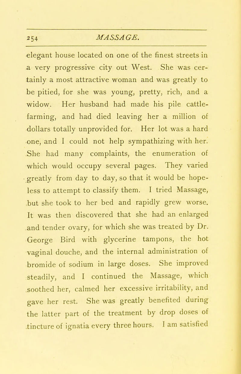 2 54 elegant house located on one of the finest streets in a very progressive city out West. She was cer- tainly a most attractive woman and was greatly to be pitied, for she was young, pretty, rich, and a widow. Her husband had made his pile cattle- farming, and had died leaving her a million of ■dollars totally unprovided for. Her lot was a hard one, and I could not help sympathizing with her. She had many complaints, the enumeration of which would occupy several pages. They varied greatly from day to day, so that it would be hope- less to attempt to classify them. I tried Massage, .but she took to her bed and rapidly grew worse. It was then discovered that she had an enlarged .and tender ovary, for which she was treated by Dr. George Bird with glycerine tampons, the hot vaginal douche, and the internal administration of bromide of sodium in large doses. She improved steadily, and I continued the Massage, which soothed her, calmed her excessive irritability, and gave her rest. She was greatly benefited during the latter part of the treatment by drop doses of