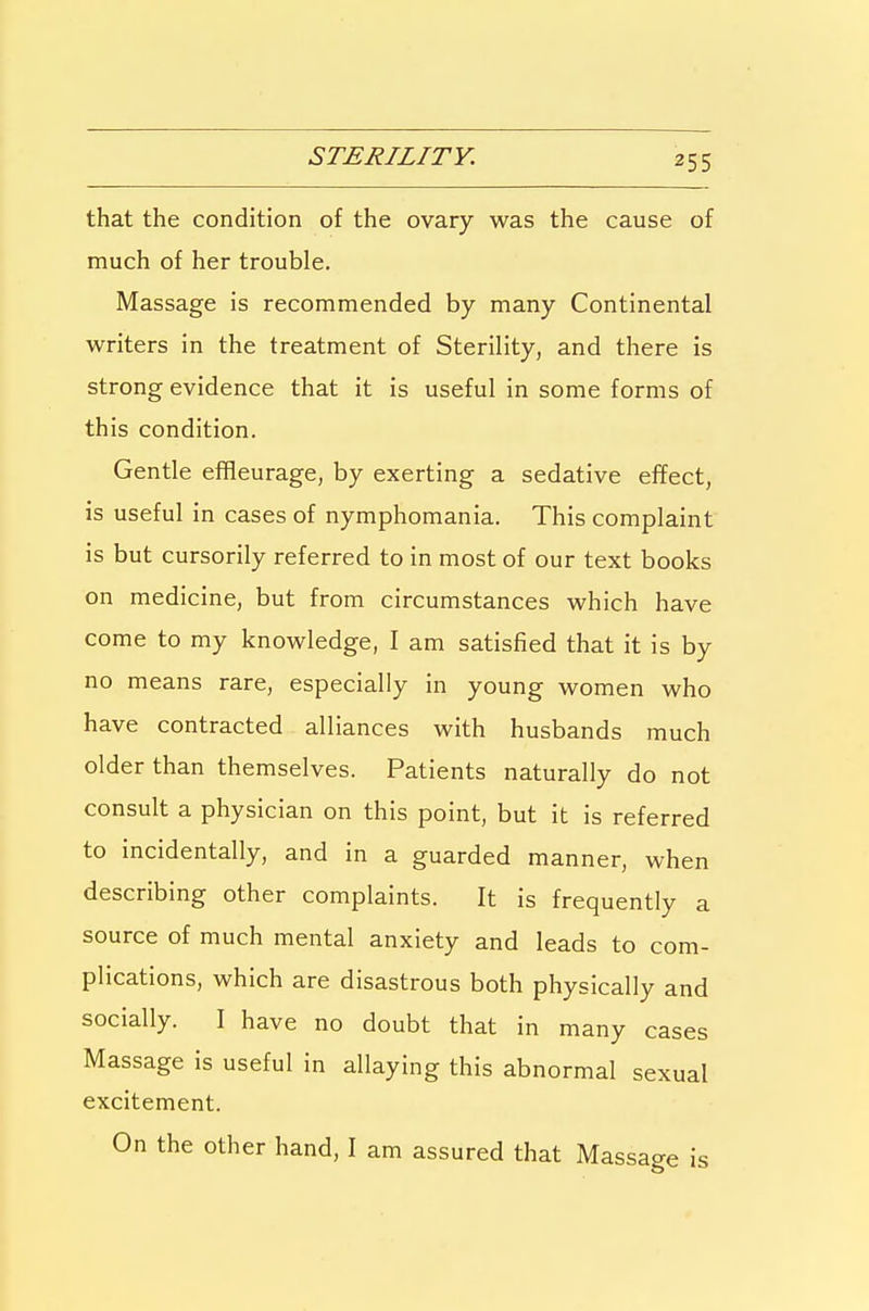 STERILITY. that the condition of the ovary was the cause of much of her trouble. Massage is recommended by many Continental writers in the treatment of Sterility, and there is strong evidence that it is useful in some forms of this condition. Gentle effleurage, by exerting a sedative effect, is useful in cases of nymphomania. This complaint is but cursorily referred to in most of our text books on medicine, but from circumstances which have come to my knowledge, I am satisfied that it is by no means rare, especially in young women who have contracted alliances with husbands much older than themselves. Patients naturally do not consult a physician on this point, but it is referred to incidentally, and in a guarded manner, when describing other complaints. It is frequently a source of much mental anxiety and leads to com- plications, which are disastrous both physically and socially. I have no doubt that in many cases Massage is useful in allaying this abnormal sexual excitement. On the other hand, I am assured that Massage is