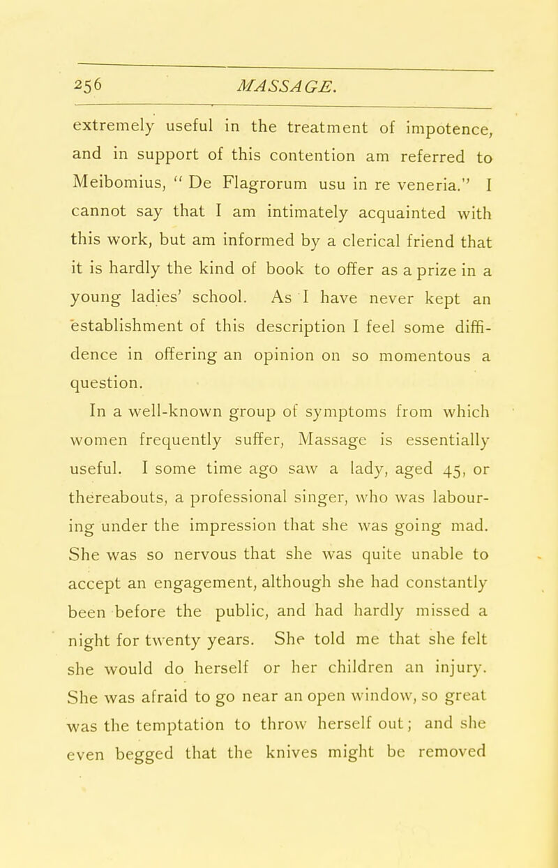 extremely useful in the treatment of impotence, and in support of this contention am referred to Meibomius,  De Flagrorum usu in re veneria. I cannot say that I am intimately acquainted with this work, but am informed by a clerical friend that it is hardly the kind of book to offer as a prize in a young ladies' school. As I have never kept an establishment of this description I feel some diffi- dence in offering an opinion on so momentous a question. In a well-known group of symptoms from which women frequently suffer. Massage is essentially useful. I some time ago saw a lady, aged 45, or thereabouts, a professional singer, who was labour- ing under the impression that she was going mad. She was so nervous that she was quite unable to accept an engagement, although she had constantly been before the public, and had hardly missed a night for twenty years. She told me that she felt she would do herself or her children an injury. She was afraid to go near an open window, so great was the temptation to throw herself out; and she even begged that the knives might be removed