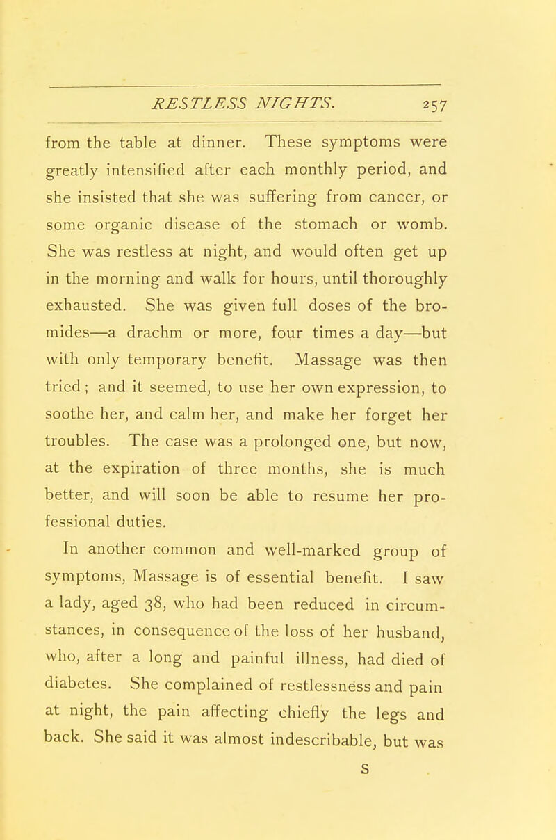 from the table at dinner. These symptoms were greatly intensified after each monthly period, and she insisted that she was suffering from cancer, or some organic disease of the stomach or womb. She was restless at night, and would often get up in the morning and walk for hours, until thoroughly exhausted. She was given full doses of the bro- mides—a drachm or more, four times a day—but with only temporary benefit. Massage was then tried; and it seemed, to use her own expression, to soothe her, and calm her, and make her forget her troubles. The case was a prolonged one, but now, at the expiration of three months, she is much better, and will soon be able to resume her pro- fessional duties. In another common and well-marked group of symptoms, Massage is of essential benefit. I saw a lady, aged 38, who had been reduced in circum- stances, in consequence of the loss of her husband, who, after a long and painful illness, had died of diabetes. She complained of restlessness and pain at night, the pain affecting chiefly the legs and back. She said it was almost indescribable, but was S