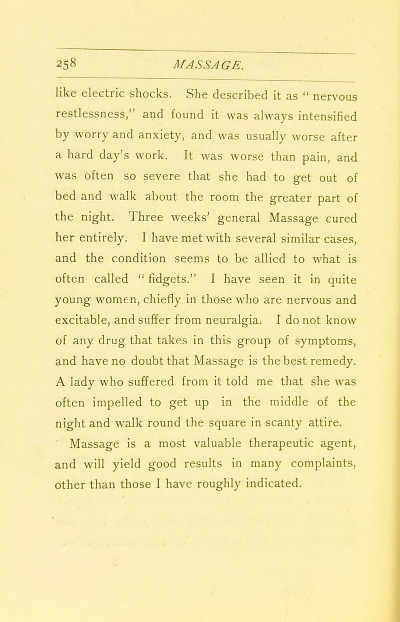 like electric shocks. She described it as  nervous restlessness, and found it was always intensified by worry and anxiety, and was usually worse after a hard day's work. It was worse than pain, and was often so severe that she had to get out of bed and walk about the room the greater part of the night. Three weeks' general Massage cured her entirely. I have met with several similar cases, and the condition seems to be allied to what is often called  fidgets. I have seen it in quite young women, chiefly in those who are nervous and excitable, and suffer from neuralgia. I do not know of any drug that takes in this group of symptoms, and have no doubt that Massage is the best remedy. A lady who suffered from it told me that she was often impelled to get up in the middle of the night and walk round the square in scanty attire. Massage is a most valuable therapeutic agent, and will yield good results in many complaints, other than those I have roughly indicated.