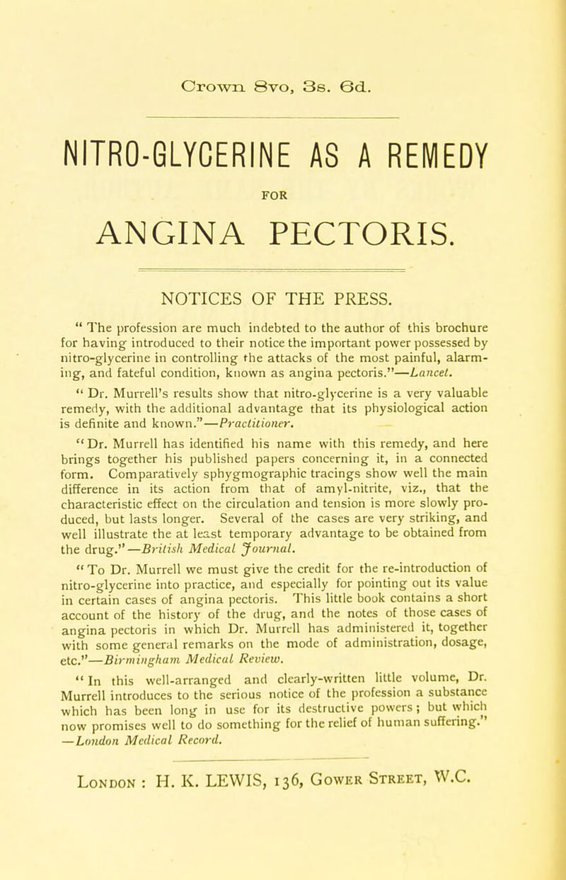 Crown 8vo, 3s. 6d. NITRO-GLYCERINE AS A REMEDY FOR ANGINA PECTORIS. NOTICES OF THE PRESS.  The profession are much indebted to the author of this brochure for having introduced to their notice the important power possessed by nitro-glycerine in controlling the attacks of the most painful, alarm- ing, and fateful condition, known as angina pectoris.—Lancet.  Dr. Murrell's results show that nitro-glycerine is a very valuable remedy, with the additional advantage that its physiological action is definite and known.—Practitioner, Dr. Murrell has identified his name with this remedy, and here brings together his published papers concerning it, in a connected form. Comparatively sphygmographic tracings show well the main difference in its action from that of amyl-nitrite, viz., that the characteristic effect on the circulation and tension is more slowly pro- duced, but lasts longer. Several of the cases are very striking, and well illustrate the at least temporary advantage to be obtained from the drug.—British Medical Jour7ial.  To Dr. Murrell we must give the credit for the re-introduction of nitro-glycerine into practice, and especially for pointing out its value in certain cases of angina pectoris. This little book contains a short account of the history of the drug, and the notes of those cases of angina pectoris in which Dr. Murrell has administered it, together with some general remarks on the mode of administration, dosage, etc.—Birmingham Medical Review.  In this well-arranged and clearly-written little volume. Dr. Murrell introduces to the serious notice of the profession a substance which has been long in use for its destructive powers; but \yhich now promises well to do something for the relief of human suffering. — London Medical Record.