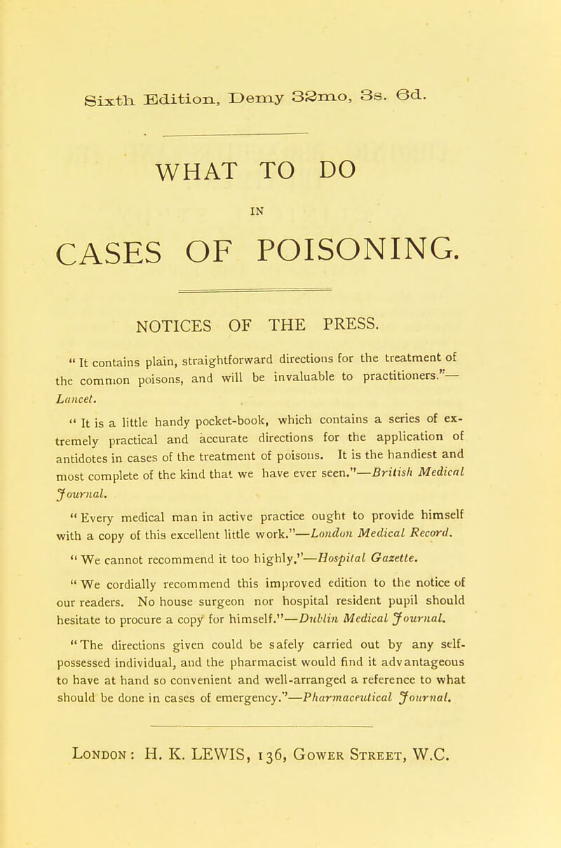 Sixtli Bditioix, Demy 33m.o, 3s. Gd. WHAT TO DO IN CASES OF POISONING. NOTICES OF THE PRESS.  It contains plain, straightforward directions for the treatment of the common poisons, and will be invaluable to practitioners.— Lancet.  It is a little handy pocket-book, which contains a series of ex- tremely practical and accurate directions for the application of antidotes in cases of the treatment of poisons. It is the handiest and most complete of the kind that we have ever seen.—Bri/js/i Medical Journal.  Every medical man in active practice ought to provide himself with a copy of this excellent little work.—London Medical Record.  We cannot recommend it too highly.''—Hospital Gazette, We cordially recommend this improved edition to the notice of our readers. No house surgeon nor hospital resident pupil should hesitate to procure a copy for himself.—Dublin Medical Journal. The directions given could be safely carried out by any self- possessed individual, and the pharmacist would find it advantageous to have at hand so convenient and well-arranged a reference to what should be done in cases of emergency.''—Pharmaceutical Journal.