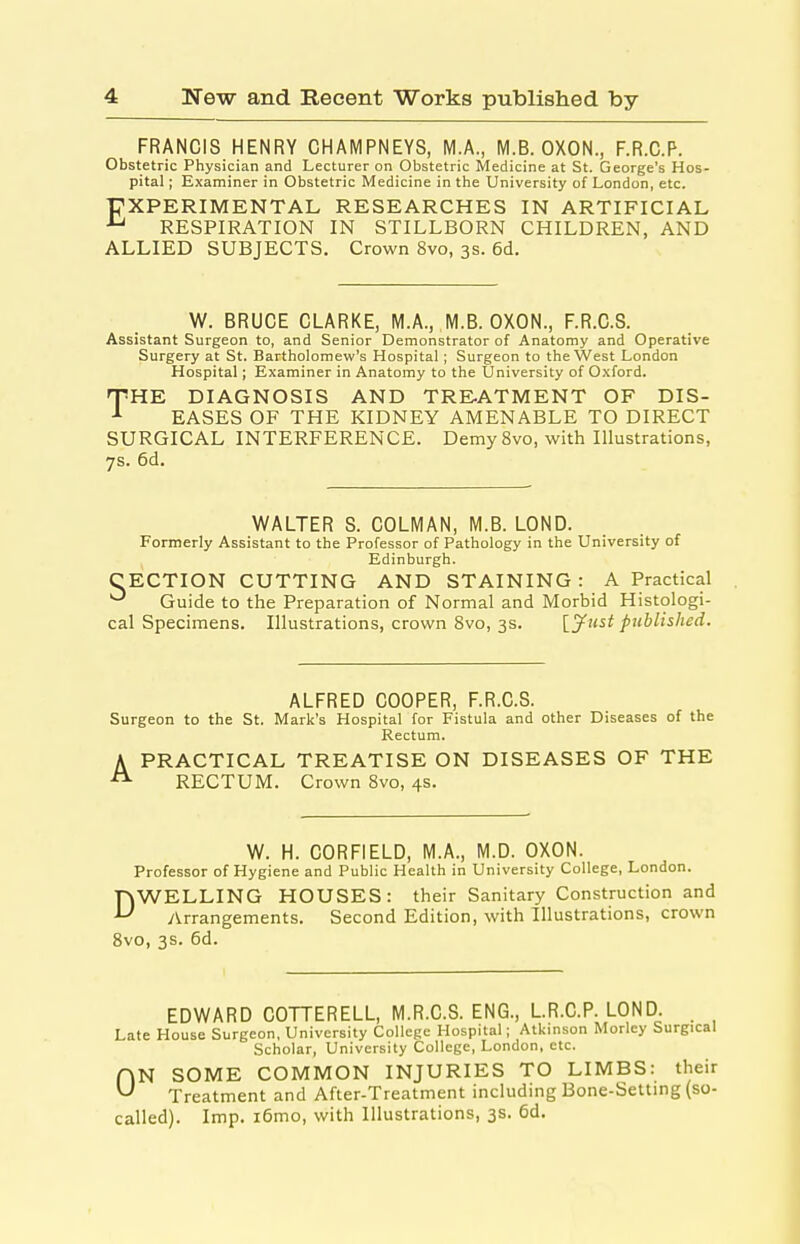 FRANCIS HENRY CHAMPNEYS, M.A., M.B. OXON., F.R.C.P. Obstetric Physician and Lecturer on Obstetric Medicine at St. George's Hos- pital ; Examiner in Obstetric Medicine in the University of London, etc. ■PXPERIMENTAL RESEARCHES IN ARTIFICIAL RESPIRATION IN STILLBORN CHILDREN, AND ALLIED SUBJECTS. Crown 8vo, 3s. 6d. W. BRUCE CLARKE, M.A., M.B. OXON., F.R.C.S. Assistant Surgeon to, and Senior Demonstrator of Anatomy and Operative Surgery at St. Bartholomew's Hospital; Surgeon to the West London Hospital; Examiner in Anatomy to the University of Oxford. TiHE DIAGNOSIS AND TREATMENT OF DIS- EASES OF THE KIDNEY AMENABLE TO DIRECT SURGICAL INTERFERENCE. Demy 8vo, with Illustrations, 7s. 6d. WALTER S. COLMAN, M.B. LOND. Formerly Assistant to the Professor of Pathology in the University of , Edinburgh. CECTION CUTTING AND STAINING: A Practical Guide to the Preparation of Normal and Morbid Histologi- cal Specimens. Illustrations, crown 8vo, 3s. {yust published. ALFRED COOPER, F.R.C.S. Surgeon to the St. Mark's Hospital for Fistula and other Diseases of the Rectum. A PRACTICAL TREATISE ON DISEASES OF THE RECTUM. Crown 8vo, 4s. W. H. CORFIELD, M.A., M.D. OXON. Professor of Hygiene and Public Health in University College, London. DWELLING HOUSES: their Sanitary Construction and y^rrangements. Second Edition, with Illustrations, crown 8vo, 3s. 6d. EDWARD COTTERELL, M.R.C.S. ENG., LR.C.P. LOND. Late House Surgeon, University College Hospital; Atkmson Morley Surgical Scholar, University College, London, etc. HN SOME COMMON INJURIES TO LIMBS: their ^ Treatment and After-Treatment including Bone-Setting (so- called). Imp. i6mo, with Illustrations, 3s. 6d.