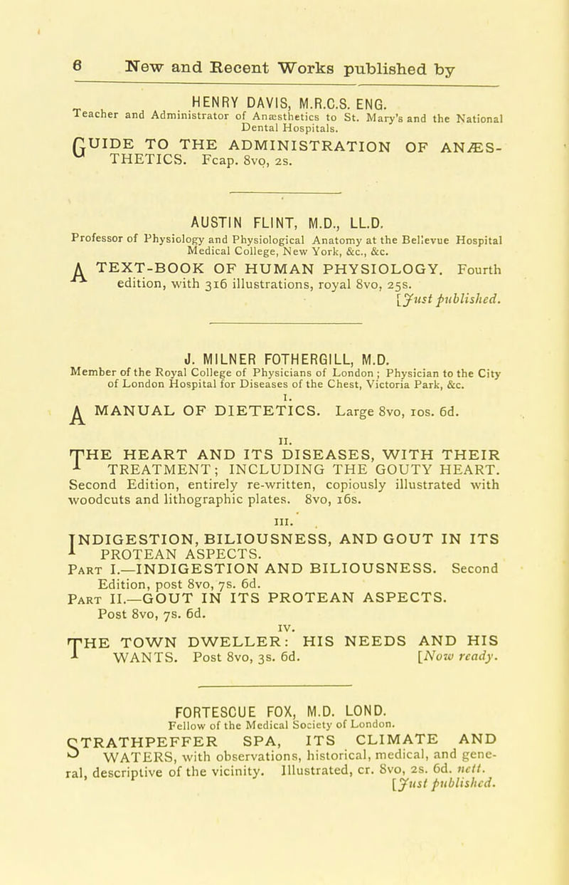 „ ^ HENRY DAVIS, M.R.C.S. ENG. Teacher and Administrator of Ana;sthetics to St. Mary's and the National Dental Hospitals. UIDE TO THE ADMINISTRATION OF ANAES- THETICS. Fcap. 8vo, 2s. G AUSTIN FLINT, M.D., LLD. Professor of Physiology and Physiological Anatomy at the Bellevue Hospital Medical College, New York, &c., &c. A TEXT-BOOK OF HUMAN PHYSIOLOGY. Fourth edition, with 316 illustrations, royal 8vo, 25s. [yust published. J. MILNER FOTHERGILL, M.D. Member of the Royal College of Physicians of London ; Physician to the City of London Hospital for Diseases of the Chest, Victoria Park, &c. I. ^ MANUAL OF DIETETICS. Large 8vo, los. 6d. II. <THR HEART AND ITS DISEASES, WITH THEIR TREATMENT; INCLUDING THE GOUTY HEART. Second Edition, entirely re-written, copiously illustrated with woodcuts and lithographic plates. 8vo, i6s. III. INDIGESTION, BILIOUSNESS, AND GOUT IN ITS PROTEAN ASPECTS. Part I.—INDIGESTION AND BILIOUSNESS. Second Edition, post 8vo, 7s. 6d. Part II.—GOUT IN ITS PROTEAN ASPECTS. Post 8vo, 7s. 6d. IV. nPHE TOWN DWELLER: HIS NEEDS AND HIS ^ WANTS. Post 8vo, 3s. 6d. [Nojv ready. FORTESCUE FOX, M.D. LOND. Fellow of the Medical Society of London. CTRATHPEFFER SPA, ITS CLIMATE AND WATERS, with observations, historical, medical, and gene- ral, descriptive of the vicinity. Illustrated, cr. Svo, 2S. 6d. 7iclt. ' ^ [^us{ published.