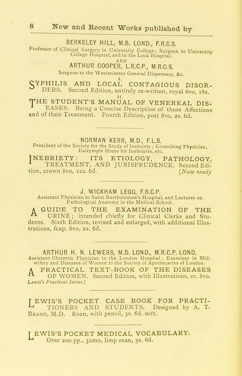 BERKELEY HILL, M.B. LOND., F.R.C.S. Professor of Clinical Surgery in University College ; Surgeon to University College Hospital, and to the Lock Hospital. AND ARTHUR COOPER, L.R.C.P., M.R.CS. Surgeon to the Westminster General Dispensary, &c. gYPHILIS AND LOCAL CONTAGIOUS DISOR- DERS. Second Edition, entirely re-written, royal 8vo, i8s. (pHE STUDENT'S MANUAL OF VENEREAL DIS- EASES. Being a Concise Description of those Aflfections and of their Treatment. Fourth Edition, post 8vo, 2s. 6d. NORMAN KERR, M.D., F.LS. President of the Society for the Study of Inebriety ; Consulting Physician, Dalrymple Home for Inebriates, etc. INEBRIETY: ITS ETIOLOGY, PATHOLOGY, ^ TREATMENT, AND JURISPRUDENCE. Second Edi- tion, crown 8vo, 12s. 6d. [Now ready J. WICKHAM LEGG, F.R.C.P. Assistant Physician to Saint Bartholomew's Hospital, and Lecturer on Pathological Anatomy in the Medical School. AGUIDE TO THE EXAMINATION OF THE URINE ; intended chiefly for Clinical Clerks and Stu- dents. Sixth Edition, revised and enlarged, with additional Illus- trations, fcap. Bvo, 2s. 6d. ARTHUR H. N. LEWERS, M.D. LOND., M.R.C.P. LOND. Assistant Obstetric Physician to the London Hospital; Examiner in Mid- wifery and Diseases of Women to the Society of Apothecaries of London. A PRACTICAL TEXT-BOOK OF THE DISEASES ^ OF WOMEN. Second Edition, with Illustrations, cr. Svo. Lewis's Practical Series.] T EWIS'S POCKET CASE BOOK FOR PRACTI- TIONERS AND STUDENTS. Designed by A. T. Brand, M.D. Roan, with pencil, 3s. 6d. nctt. EWIS'S POCKET MEDICAL VOCABULARY. Over 200 pp., 32mo, limp roan, 3s. 6d.
