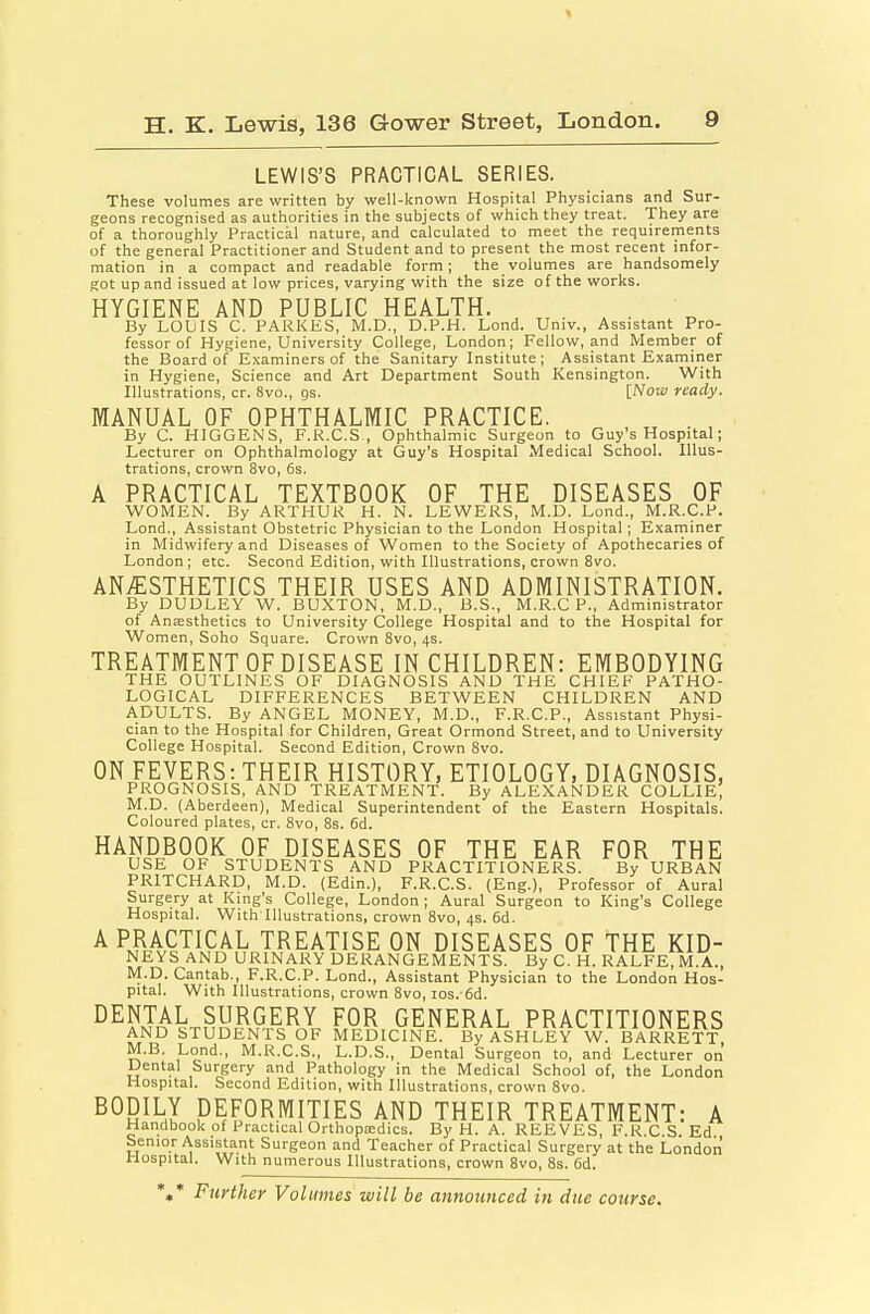 LEWIS'S PRACTICAL SERIES. These volumes are written by well-known Hospital Physicians and Sur- geons recognised as authorities in the subjects of which they treat. They are of a thoroughly Practical nature, and calculated to meet the requirements of the general Practitioner and Student and to present the most recent infor- mation in a compact and readable form; the volumes are handsomely got up and issued at low prices, varying with the size of the works. HYGIENE AND PUBLIC HEALTH. . , . By LObIS C. PARKES, M.D., D.P.H. Lend. Univ., Assistant Pro- fessor of Hygiene, University College, London; Fellow, and Member of the Board of Examiners of the Sanitary Institute; Assistant Examiner in Hygiene, Science and Art Department South Kensington. With Illustrations, cr. 8vo., gs. [Now ready. MANUAL OF OPHTHALMIC PRACTICE. By C. HIGGENS, F.R.C.S , Ophthalmic Surgeon to Guy's Hospital; Lecturer on Ophthalmology at Guy's Hospital Medical School. Illus- trations, crown 8vo, 6s. A PRACTICAL TEXTBOOK OF THE DISEASES OF WOMEN. By ARTHUR H. N. LEWERS, M.D. Lond., M.R.C.P. Lond., Assistant Obstetric Physician to the London Hospital; Examiner in Midwifery and Diseases of Women to the Society of Apothecaries of London; etc. Second Edition, with Illustrations, crown 8vo. ANAESTHETICS THEIR USES AND ADMINISTRATION. By DUDLEY W. BUXTON, M.D., B.S., M.R.C P., Administrator of Aniesthetics to University College Hospital and to the Hospital for Women, Soho Square. Crown 8vo, 4s. TREATMENT OF DISEASE IN CHILDREN: EMBODYING THE OUTLINES OF DIAGNOSIS AND THE CHIEF PATHO- LOGICAL DIFFERENCES BETWEEN CHILDREN AND ADULTS. By ANGEL MONEY, M.D., F.R.C.P., Assistant Physi- cian to the Hospital for Children, Great Ormond Street, and to University College Hospital. Second Edition, Crown 8vo. ON FEVERS: THEIR HISTORY, ETIOLOGY, DIAGNOSIS, PROGNOSIS, AND TREATMENT. By ALEXANDER COLLIE, M.D. (Aberdeen), Medical Superintendent of the Eastern Hospitals. Coloured plates, cr. 8vo, 8s. 6d. HANDBOOK OF DISEASES OF THE EAR FOR THE USE OF STUDENTS AND PRACTITIONERS. By URBAN PRITCHARD, M.D. (Edin.), F.R.C.S. (Eng.), Professor of Aural Surgery at King's College, London; Aural Surgeon to King's College Hospital. With Illustrations, crown 8vo, 4s. 6d. A PRACTICAL TREATISE ON DISEASES OF THE KID- NEYS AND URINARY DERANGEMENTS. By C. H. RALFE, M.A., M.D. Cantab., F.R.C.P. Lond., Assistant Physician to the London Hos- pital. With Illustrations, crown 8vo, los. 6d. DENTAL SURGERY FOR GENERAL PRACTITIONERS AND STUDENTS OF MEDICINE. By ASHLEY W. BARRETT M.B. Lond., M.R.C.S., L.D.S., Dental Surgeon to, and Lecturer on Dental Surgery and Pathology in the Medical School of, the London Hospital. Second Edition, with Illustrations, crown 8vo. BODILY DEFORMITIES AND THEIR TREATMENT: A Handbook of Practical Oi-thopa:dics. By H. A. REEVES, F.R.C.S. Ed. Senior Assistant Surgeon and Teacher of Practical Surgery at the London Hospital. With numerous Illustrations, crown 8vo, 8s. Cd. ',* Further Volumes will be announced in due course.