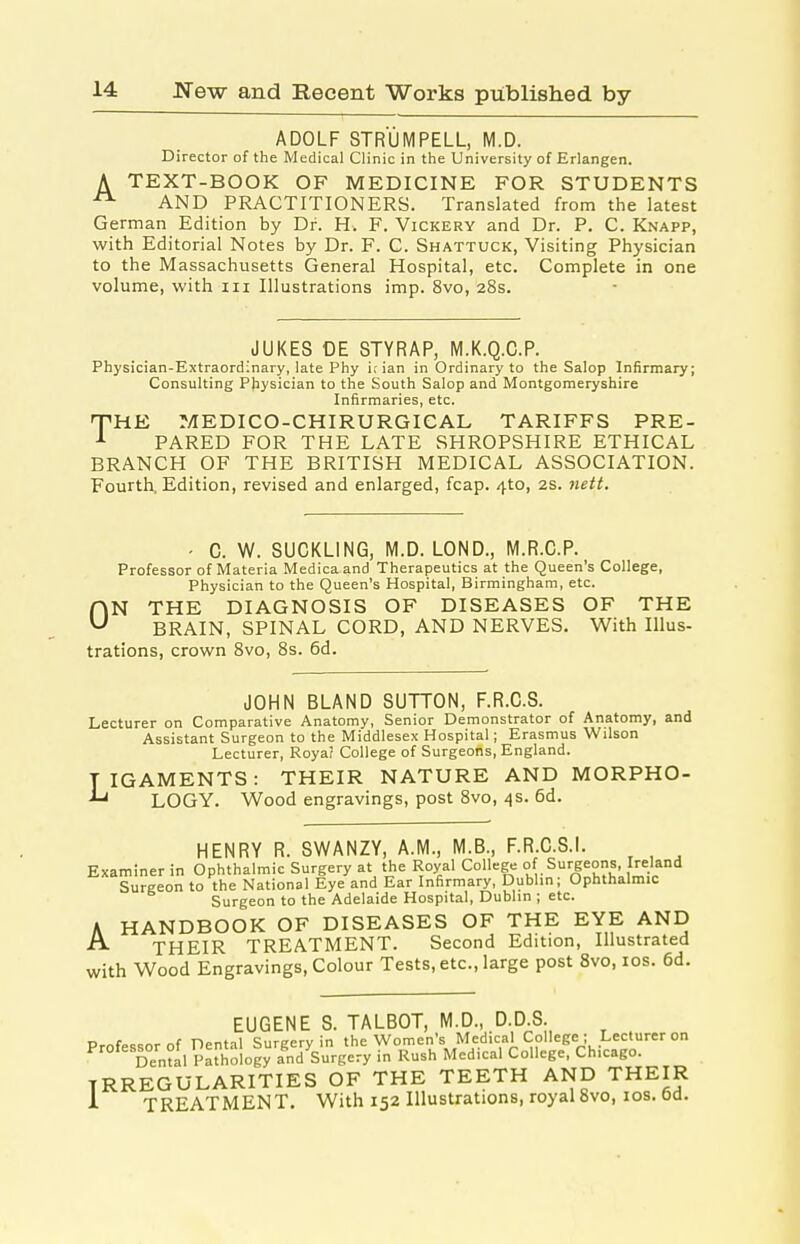ADOLF STRUMPELL, M.D. Director of the Medical Clinic in the University of Erlangen. A TEXT-BOOK OF MEDICINE FOR STUDENTS AND PRACTITIONERS. Translated from the latest German Edition by Dr. H. F. Vickery and Dr. P. C. Knapp, with Editorial Notes by Dr. F. C. Shattuck, Visiting Physician to the Massachusetts General Hospital, etc. Complete in one volume, with iii Illustrations imp. 8vo, 28s. JUKES OE STYRAP, M.K.Q.C.P. Physician-Extraordinary, late Phy i; ian in Ordinary to the Salop Infirmary; Consulting PJiysician to the South Salop and Montgomeryshire Infirmaries, etc. PHE MEDICO-CHIRURGICAL TARIFFS PRE- PARED FOR THE LATE SHROPSHIRE ETHICAL BRANCH OF THE BRITISH MEDICAL ASSOCIATION. Fourth. Edition, revised and enlarged, fcap. 4to, 2s. 7iett. ■ 0. W. SUCKLING, M.D. LOND., M.R.C.P. Professor of Materia Medicaand Therapeutics at the Queen's College, Physician to the Queen's Hospital, Birmingham, etc. HN THE DIAGNOSIS OF DISEASES OF THE ^ BRAIN, SPINAL CORD, AND NERVES. With Illus- trations, crown Bvo, 8s. 6d. JOHN BLAND SUTTON, F.R.C.S. Lecturer on Comparative Anatomy, Senior Demonstrator of Anatomy, and Assistant Surgeon to the Middlesex Hospital; Erasmus Wilson Lecturer, Roya? College of Surgeons, England. TIGAMENTS: THEIR NATURE AND MORPHO- LOGY. Wood engravings, post 8vo, 4s. 6d. HENRY R. SWANZY, A.M., M.B., F.R.C.S.I. Examiner in Ophthalmic Surgery at the Royal College of Surgeons Ireland Surgeon to the National Eye and Ear Infirmary, Dublin; Ophthalmic Surgeon to the Adelaide Hospital, Dublin ; etc. A HANDBOOK OF DISEASES OF THE EYE AND ■f^ THEIR TREATMENT. Second Edition, Illustrated with Wood Engravings, Colour Tests, etc., large post 8vo, los. 6d. EUGENE S. TALBOT, M.D., D.D.S. Professor of Dental Surgery in the Women's Medical College ; Lecturer on Denial Pathology and Surgery in Rush Medical College, Chicago. IRREGULARITIES OF THE TEETH AND THEIR 1 TREATMENT. With 152 Illustrations, royal8vo, los. 6d.