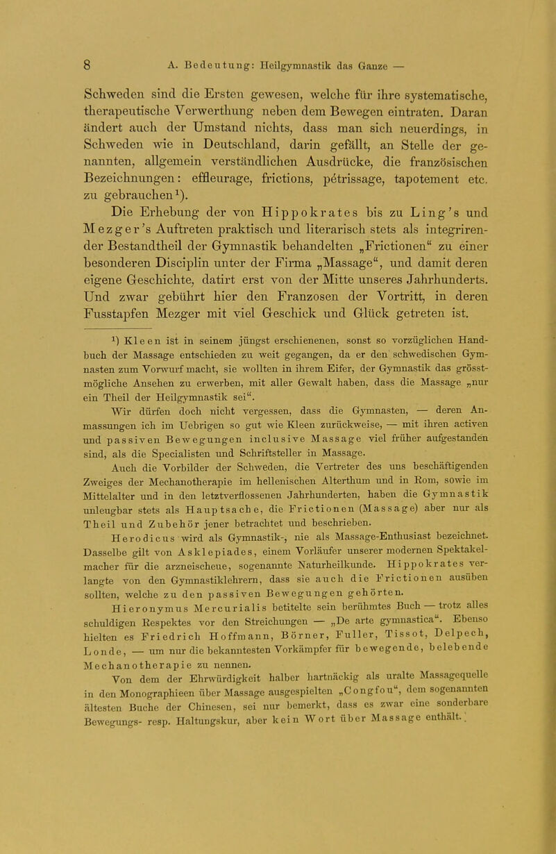 Schweden sind die Ersten gewesen, welche für ihre systematische, therapeutische Verwerthung neben dem Bewegen eintraten. Daran ändert auch der Umstand nichts, dass man sich neuerdings, in Schweden wie in Deutschland, darin gefällt, an Stelle der ge- nannten, allgemein verständlichen Ausdrücke, die französischen Bezeichnungen: effleurage, frictions, pötrissage, tapotement etc. zu gebrauchen1). Die Erhebung der von Hippokrates bis zu Ling's und Mezger's Auftreten praktisch und literarisch stets als integriren- der Bestandtheil der Gymnastik behandelten „Frictionen zu einer besonderen Disciplin unter der Firma „Massage, und damit deren eigene Geschichte, datirt erst von der Mitte unseres Jahrhunderts. Und zwar gebührt hier den Franzosen der Vortritt, in deren Fusstapfen Mezger mit viel Geschick und Glück getreten ist. *) Kleen ist in seinem jüngst erschienenen, sonst so vorzüglichen Hand- buch der Massage entschieden zu weit gegangen, da er den schwedischen Gym- nasten zum Vorwurf macht, sie wollten in ihrem Eifer, der Gymnastik das grösst- mögliehe Ansehen zu erwerben, mit aller Gewalt haben, dass die Massage „nur ein Theil der Heilgymnastik sei. Wir dürfen doch nicht vergessen, dass die Gymnasten, — deren An- massungen ich im Uebrigen so gut wie Kleen zurückweise, — mit ihren activen und passiven Bewegungen inclusive Massage viel früher aufgestanden sind, als die Specialisten und Schriftsteller in Massage. Auch die Vorbilder der Schweden, die Vertreter des uns beschäftigenden Zweiges der Mechanotherapie im hellenischen Alterthum und in Eom, sowie im Mittelalter und in den letztverflossenen Jahrhunderten, haben die Gymnastik unleugbar stets als Hauptsache, die Frictionen (Massage) aber nur als Theil und Zubehör jener betrachtet und beschrieben. Herodicus wird als Gymnastik-, nie als Massage-Enthusiast bezeichnet. Dasselbe gilt von Asklepiades, einem Vorläufer unserer modernen Spektakel- macher für die arzneischeue, sogenannte Naturheilkimde. Hippokrates ver- langte von den Gymnastiklehrern, dass sie auch die Frictionen ausüben sollten, welche zu den passiven Bewegungen gehörten. Hieronymus Mercurialis betitelte sein berühmtes Buch — trotz alles schuldigen Kespektes vor den Streichungen — „De arte gymnastica. Ebenso hielten es Friedrich Hoffmann, Börner, Füller, Tissot, Delpech, Londe, — um nur die bekanntesten Vorkämpfer für bewegende, belebende Mechanotherapie zu nennen. Von dem der Ehrwürdigkeit halber hartnäckig als uralte Massagequelle in den Monographieen über Massage ausgespielten „Congfou, dem sogenannten ältesten Buche der Chinesen, sei nur bemerkt, dass es zwar eine sonderbare Bewegungs- resp. Haltungskur, aber kein Wort über Massage enthält.;