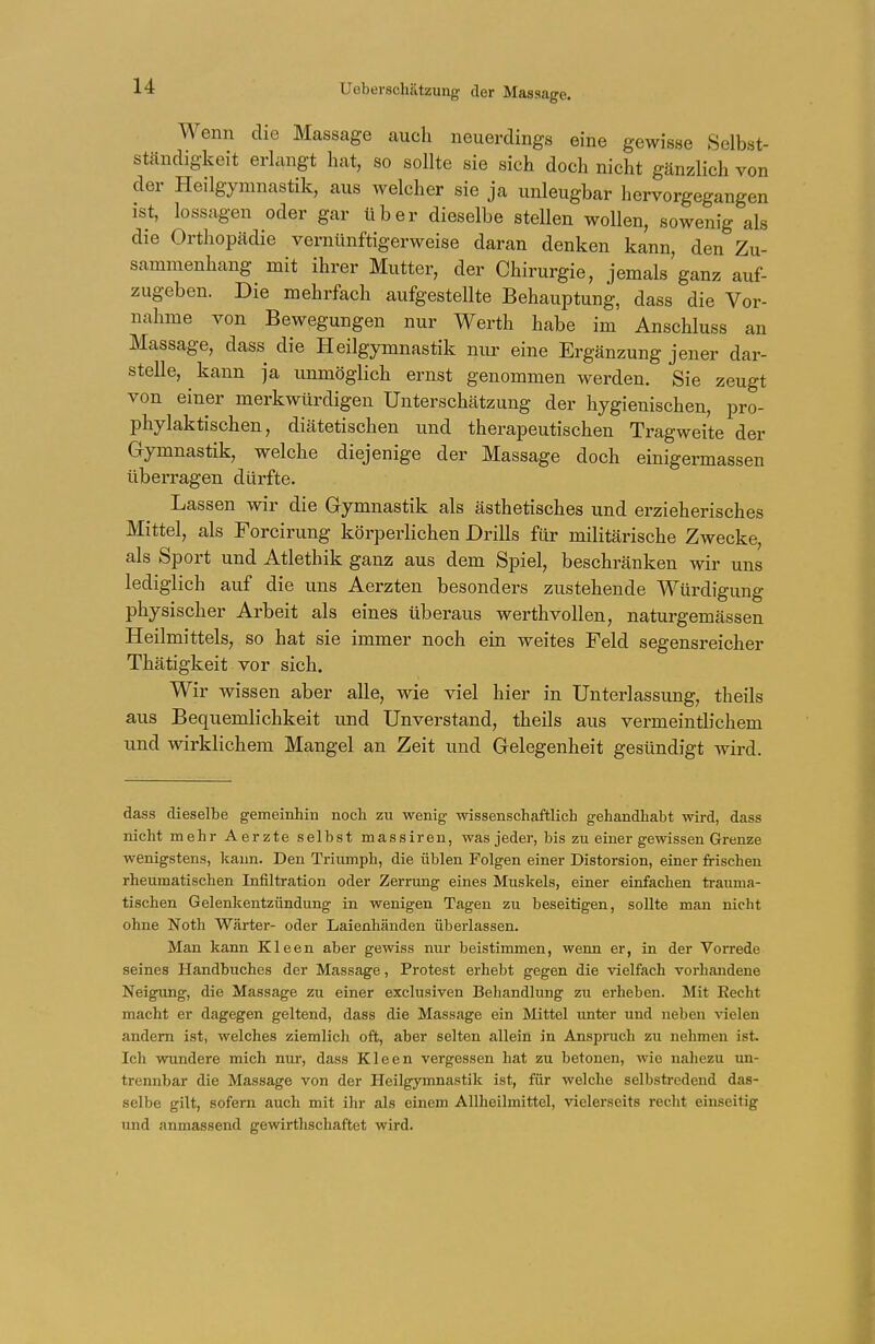 Wenn die Massage auch neuerdings eine gewisse Selbst- ständigkeit erlangt hat, so sollte sie sich doch nicht gänzlich von der Heilgymnastik, aus welcher sie ja unleugbar hervorgegangen ist, lossagen oder gar über dieselbe stellen wollen, sowenig als die Orthopädie vernünftigerweise daran denken kann, den Zu- sammenhang mit ihrer Mutter, der Chirurgie, jemals ganz auf- zugeben. Die mehrfach aufgestellte Behauptung, dass die Vor- nahme von Bewegungen nur Werth habe im Anschluss an Massage, dass die Heilgymnastik nur eine Ergänzung jener dar- stelle, kann ja unmöglich ernst genommen werden. Sie zeugt von einer merkwürdigen Unterschätzung der hygienischen, pro- phylaktischen, diätetischen und therapeutischen Tragweite der Gymnastik, welche diejenige der Massage doch einigermassen überragen dürfte. Lassen wir die Gymnastik als ästhetisches und erzieherisches Mittel, als Forcirung körperlichen Drills für militärische Zwecke, als Sport und Atlethik ganz aus dem Spiel, beschränken wir uns lediglich auf die uns Aerzten besonders zustehende Würdigung physischer Arbeit als eines überaus werthvollen, naturgemässen Heilmittels, so hat sie immer noch ein weites Feld segensreicher Thätigkeit vor sich. Wir wissen aber alle, wie viel hier in Unterlassung, theils aus Bequemlichkeit und Unverstand, theils aus vermeintlichem und wirklichem Mangel an Zeit und Gelegenheit gesündigt wird. dass dieselbe gemeinhin noch zu wenig wissenschaftlich gehandhabt wird, dass nicht mehr Aerzte selbst massiren, was jeder, bis zu einer gewissen Grenze wenigstens, kann. Den Triumph, die üblen Polgen einer Distorsion, einer frischen rheumatischen Infiltration oder Zerrung eines Muskels, einer einfachen trauma- tischen Gelenkentzündung in wenigen Tagen zu beseitigen, sollte man nicht ohne Noth Wärter- oder Laienhänden überlassen. Man kann Kleen aber gewiss nur beistimmen, wenn er, in der Vorrede seines Handbuches der Massage, Protest erhebt gegen die vielfach vorhandene Neigung, die Massage zu einer exclusiven Behandlung zu erheben. Mit Eecht macht er dagegen geltend, dass die Massage ein Mittel unter und neben vielen andern ist, welches ziemlicli oft, aber selten allein in Anspruch zu nehmen ist. Ich wundere mich nur, dass Kleen vergessen hat zu betonen, wie nahezu un- trennbar die Massage von der Heilgymnastik ist, für welche selbstredend das- selbe gilt, sofern auch mit ihr als einem Allheilmittel, vielerseits recht einseitig und anmassend ge wirtschaftet wird.