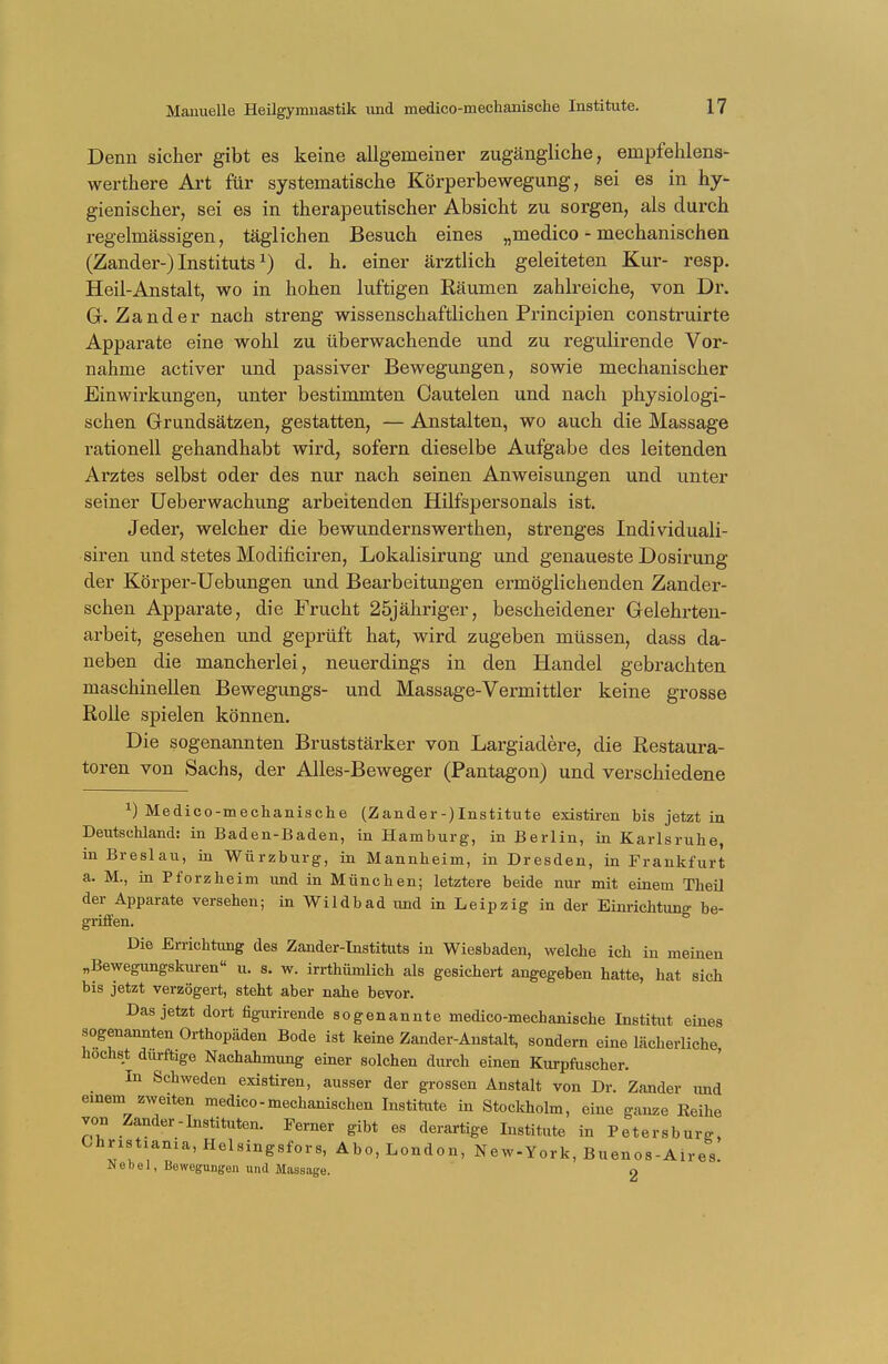 Denn sicher gibt es keine allgemeiner zugängliche, ernpfehlens- werthere Art für systematische Körperbewegung, sei es in hy- gienischer, sei es in therapeutischer Absicht zu sorgen, als durch regelmässigen, täglichen Besuch eines „medico - mechanischen (Zander-) Institutsx) d. h. einer ärztlich geleiteten Kur- resp. Heil-Anstalt, wo in hohen luftigen Eäumen zahlreiche, von Dr. G.Zander nach streng wissenschaftlichen Principien construirte Apparate eine wohl zu überwachende und zu regulirende Vor- nahme activer und passiver Bewegungen, sowie mechanischer Einwirkungen, unter bestimmten Cautelen und nach physiologi- schen Grundsätzen, gestatten, — Anstalten, wo auch die Massage rationell gehandhabt wird, sofern dieselbe Aufgabe des leitenden Arztes selbst oder des nur nach seinen Anweisungen und unter seiner Ueberwachung arbeitenden Hilfspersonals ist. Jeder, welcher die bewundernswerthen, strenges Individuali- smen und stetes Modificiren, Lokalisirung und genaueste Dosirung der Körper-Uebungen und Bearbeitungen ermöglichenden Zander- schen Apparate, die Frucht 25jähriger, bescheidener Gelehrten- arbeit, gesehen und geprüft hat, wird zugeben müssen, dass da- neben die mancherlei, neuerdings in den Handel gebrachten maschinellen Bewegungs- und Massage-Vermittler keine grosse Rolle spielen können. Die sogenannten Bruststärker von Largiadere, die Restaura- toren von Sachs, der Alles-Beweger (Pantagon) und verschiedene x) Medico-mechanische (Zander-)Institute existiren bis jetzt in Deutschland: in Baden-Baden, in Hamburg, in Berlin, in Karlsruhe, in Breslau, in Würzburg, in Mannheim, in Dresden, in Frankfurt a. M., in Pforzheim und in München; letztere beide nur mit einem Theil der Apparate versehen; in Wildbad und in Leipzig in der Einrichtung be- griffen. Die Errichtung des Zander-Instituts in Wiesbaden, welche ich in meinen „Bewegungskuren u. s. w. irrthümlich als gesichert angegeben hatte, hat sich bis jetzt verzögert, steht aber nahe bevor. Das jetzt dort figurirende sogenannte medico-mechanische Institut eines sogenannten Orthopäden Bode ist keine Zander-Anstalt, sondern eine lächerliche höchst dürftige Nachahmung einer solchen durch einen Kurpfuscher. In Schweden existiren, ausser der grossen Anstalt von Dr. Zander und einem zweiten medico-mechanischen Institute in Stockholm, eine ganze Reihe von Zander-Instituten. Ferner gibt es derartige Institute in Petersburg Christxania,Helsingsfors, Abo, London, New-York, Buenos-Aires. Nebel, Bewegungen und Massage. 2