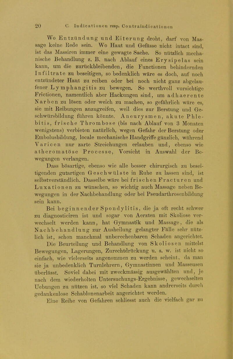 Wo Entzündung und Eiterung droht, darf von Mas- sage keine Rede sein. Wo Haut und Gefässe nicht intact sind, ist das Massiren immer eine gewagte Sache. So nützlich mecha- nische Behandlung z. B. nach Ablauf eines Ery sipelas sein kann, um die zurückbleibenden, die Functionen behindernden Infiltrate zu beseitigen, so bedenklich wäre es doch, auf noch entzündeter Haut zu reiben oder bei noch nicht ganz abgelau- fener Lymphangitis zu bewegen. So werthvoll vorsichtige Frictionen, namentlich aber Hackungen sind, um adhaerente Narben zu lösen oder weich zu machen, so gefährlich wäre es, sie mit Reibungen anzugreifen, weil dies zur Berstung und Ge- schwürsbildung führen könnte. Aneurysmen, akute Phle- bitis, frische Thrombose (bis nach Ablauf von 3 Monaten wenigstens) verbieten natürlich, wegen Gefahr der Berstung oder Embolusbildung, locale mechanische Handgriffe gänzlich, während Varicen nur zarte Streichungen erlauben und, ebenso wie atheromatöse Processe, Vorsicht in Auswahl der Be- wegungen verlangen. Dass bösartige, ebenso wie alle besser chirurgisch zu besei- tigenden gutartigen Geschwülste in Ruhe zu lassen sind, ist selbstverständlich. Dasselbe wäre bei frischenFracturen und Luxationen zu wünschen, so wichtig auch Massage neben Be- wegungen in der Nachbehandlung oder bei Pseudarthrosenbildung sein kann. Bei beginnender Spondylitis, die ja oft recht schwer zu diagnosticiren ist und sogar von Aerzten mit Skoliose ver- wechselt werden kann, hat Gymnastik und Massage, die als Nachbehandlung zur Ausheilung gelangter Fälle sehr nütz- lich ist, schon manchmal unberechenbaren Schaden angerichtet. Die Beurteilung und Behandlung von Skoliosen mittelst Bewegungen, Lagerungen, Zurechtdrückung u. s. w. ist nicht so einfach, wie vielerseits angenommen zu werden scheint, da man sie ja unbedenklich Turnlehrern, Gymnastinnen und Masseusen überlässt. Soviel dabei mit zweckmässig ausgewählten und, je nach dem wiederholten Untersuchungs-Ergebnisse, gewechselten Uebungen zu nützen ist, so viel Schaden kann andrerseits durch gedankenlose Schablonenarbeit angerichtet werden. Eine Reihe von Gefahren schliesst auch die vielfach gar zu