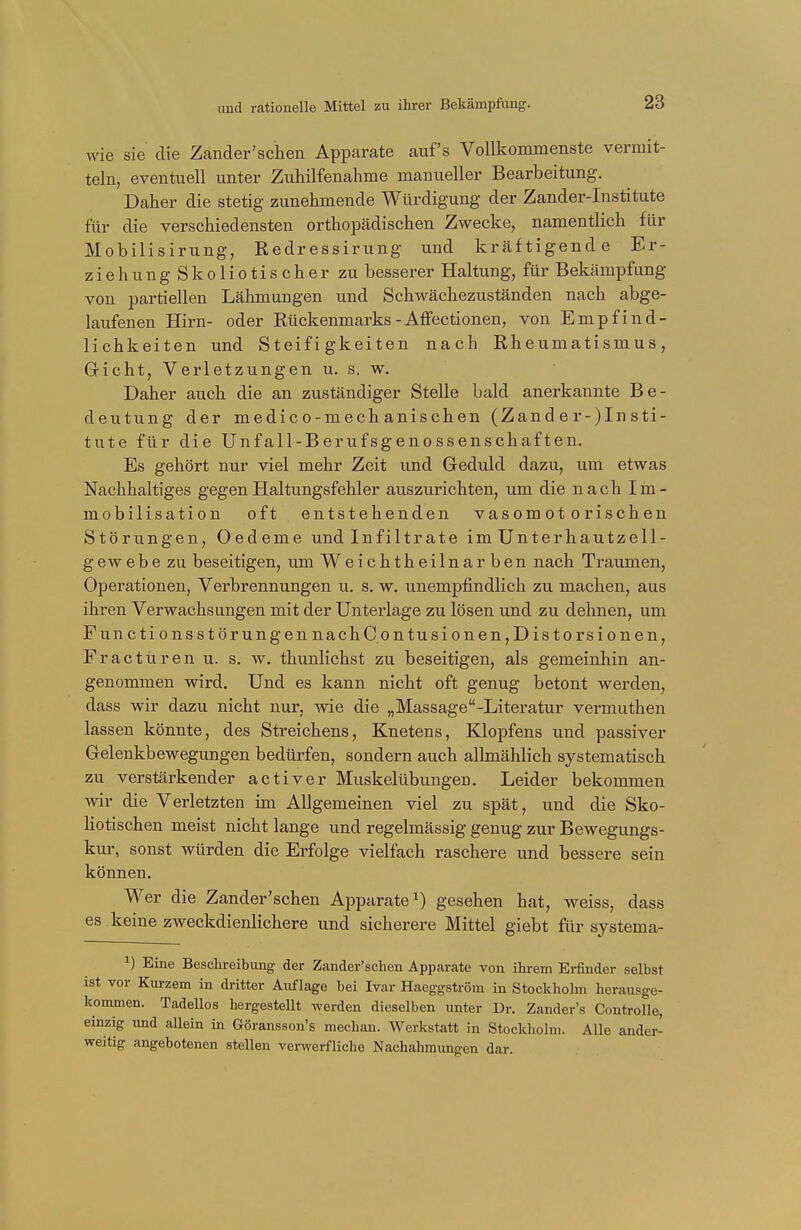 wie sie die Zander'schen Apparate aufs Vollkommenste vermit- teln, eventuell unter Zuhilfenahme manueller Bearbeitung. Daher die stetig zunehmende Würdigung der Zander-Institute für die verschiedensten orthopädischen Zwecke, namentlich für Mobilisirung, Redressirung und kräftigende Er- zieh ungSkoliotischer zu besserer Haltung, für Bekämpfung von partiellen Lähmungen und Schwächezuständen nach abge- laufenen Hirn- oder Rückenmarks - Affectionen, von Empfind- lichkeiten und Steifigkeiten nach Rheumatismus, Gicht, Verletzungen u. s. w. Daher auch die an zuständiger Stelle bald anerkannte Be- deutung der medico-mechanischen (Zand e r-)In sti- tute für die Unfall-Berufsgenossenschaften. Es gehört nur viel mehr Zeit und Geduld dazu, um etwas Nachhaltiges gegen Haltungsfehler auszurichten, um die nach Iin- mobilisation oft entstehenden vasomotorischen Störungen, Oedeme und Infiltrate im Unter hautzell - gewebe zu beseitigen, um Weichtheilnarben nach Traumen, Operationen, Verbrennungen u. s. w. unempfindlich zu machen, aus ihren Verwachsungen mit der Unterlage zu lösen und zu dehnen, um Functi onsStörungen nachC.ontusionen,Distorsionen, Fractüren u. s. w. thunlichst zu beseitigen, als gemeinhin an- genommen wird. Und es kann nicht oft genug betont werden, dass wir dazu nicht nur, wie die „Massage-Literatur vermuthen lassen könnte, des Streichens, Knetens, Klopfens und passiver Gelenkbewegungen bedürfen, sondern auch allmählich systematisch zu verstärkender activer Muskelübungen. Leider bekommen wir die Verletzten im Allgemeinen viel zu spät, und die Sko- liotischen meist nicht lange und regelmässig genug zur Bewegungs- kur, sonst würden die Erfolge vielfach raschere und bessere sein können. Wer die Zander'schen Apparate1) gesehen hat, weiss, dass es keine zweckdienlichere und sicherere Mittel giebt für systema- Eine Beschreibung der Zander'schen Apparate von ihrem Erfinder selbst ist vor Kurzem in dritter Auflage bei Ivar Haeggström in Stockholm herausge- kommen. Tadellos hergestellt werden dieselben unter Dr. Zander's Controlle, einzig und allein in Göransson's mechan. Werkstatt in Stockholm. Alle ander- weitig angebotenen stellen verwerfliche Nachahmungen dar.