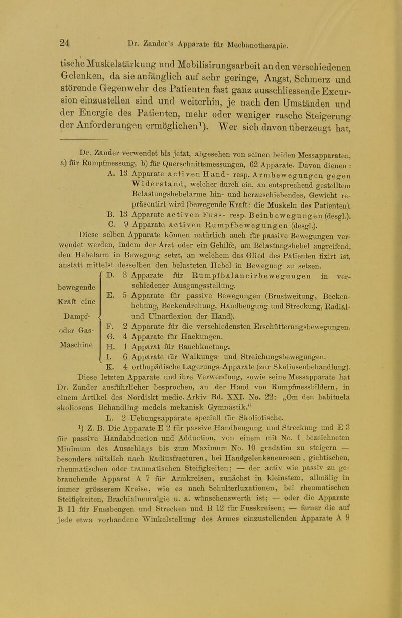 Dr. Zander's Apparate für Mechanotherapie. tische Muskelstärkung und Mobilisirungsarbeit an den verschiedenen Gelenken, da sie anfänglich auf sehr geringe, Angst, Schmerz und störende Gegenwehr des Patienten fast ganz ausschliessende Excur- sion einzustellen sind und weiterhin, je nach den Umständen und der Energie des Patienten, mehr oder weniger rasche Steigerung der Anforderungen ermöglichen1). Wer sich davon überzeugt hat, Dr. Zander verwendet bis jetzt, abgesehen von seinen beiden Messapparaten, a) für Rumpfmessung, b) für Querschnittsmessungen, 62 Apparate. Davon dienen : A. 13 Apparate activen Hand- resp. Armbewegungen gegen Widerstand, welcher durch ein, an entsprechend gestelltem Belastungshebelarme hin- und herzuschiebendes, Gewicht re- präsentirt wird (bewegende Kraft: die Muskeln des Patienten). B. 13 Apparate activen Fuss- resp. Beinbewegungen (desgl.). C. 9 Apparate activen Rumpfbewegungen (desgl.). Diese selben Apparate können natürlich auch für passive Bewegungen ver- wendet werden, indem der Arzt oder ein Gehilfe, am Belastungshebel angreifend, den Hebelarm in Bewegung setzt, an welchem das Glied des Patienten fixirt ist, anstatt mittelst desselben den belasteten Hebel in Bewegung zu setzen. D. 3 Apparate für Rumpfbalancirbewegungen in ver- schiedener Ausgangsstellung. E. 5 Apparate für passive Bewegungen (Brustweitung, Becken- hebung, Beckendrehung, Handbeugung und Streckung, Radial- und Ulnarflexion der Hand). F. 2 Apparate für die verschiedensten Erschütterungsbewegungen. G. 4 Apparate für Hackungen. H. 1 Apparat für Bauchknetung. I. 6 Apparate für Walkungs- und Streiehungsbewegungen. K. 4 orthopädische Lagerungs-Apparate (zur Skoliosenbehandlung). Diese letzten Apparate und ihre Verwendung, sowie seine Messapparate hat Dr. Zander ausführlicher besprochen, an der Hand von Rumpfmessbildern, in einem Artikel des Nordiskt medic. Arkiv Bd. XXI. No. 22: „Om den habituela skoliosens Behandling medels mekanisk Gymnastik. L. 2 Uebungsapparate speciell für Skoliotische. *) Z. B. Die Apparate E 2 für passive Handbeugimg und Streckung und E 3 für passive Handabduction und Adduction, von einem mit No. 1 bezeichneten Minimum des Ausschlags bis zum Maximum No. 10 gradatim zu steigern — besonders nützlich nach Radiusfracturen, bei Handgelenksneurosen, gichtischen, rheumatischen oder traumatischen Steifigkeiten; — der activ wie passiv zu ge- brauchende Apparat A 7 für Armkreisen, zumachst in kleinstem, allmülig in immer grösserem Kreise, wie es nach Schulterluxationen, bei rheumatischen Steifigkeiten, Brachialneuralgie u. a. wünschenswerth ist; — oder die Apparate B 11 für Fussbeugen und Strecken und B 12 für Fusskreisen; — ferner die auf jede etwa vorhandene Winkelstellung des Annes einzustellenden Apparate A 9 bewegende Kraft eine Dampf- oder Gas- Maschine