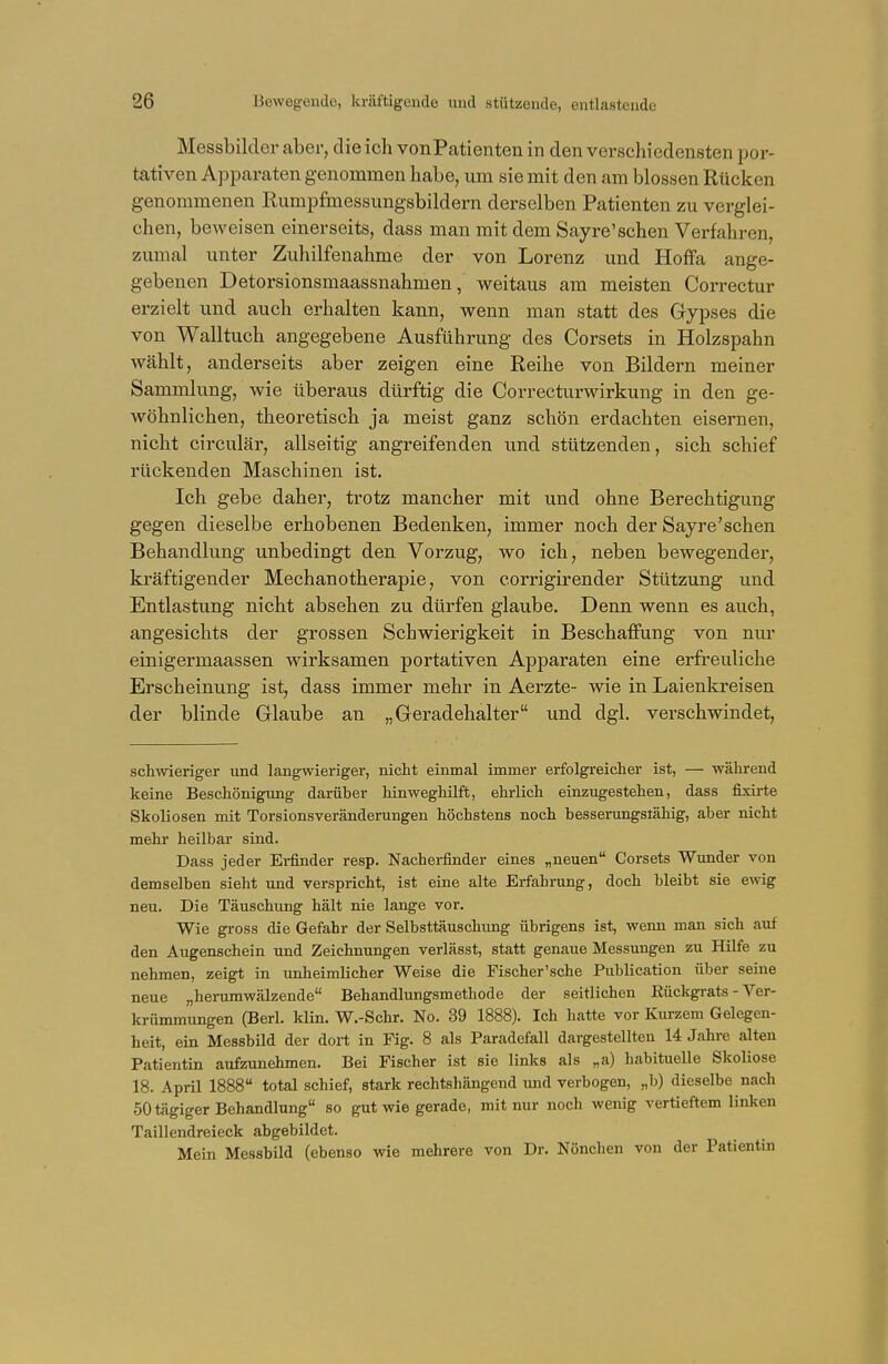 Messbilder aber, die ich vonPatienten in den verschiedensten por- tativen Apparaten genommen habe, um sie mit den am blossen Rücken genommenen Rumpfmessungsbildern derselben Patienten zu verglei- chen, beweisen einerseits, dass man mit dem Sayre'schen Verfahren, zumal unter Zuhilfenahme der von Lorenz und Hoffa ange- gebenen Detorsionsmaassnahmen, weitaus am meisten Correctur erzielt und auch erhalten kann, wenn man statt des Gypses die von Walltuch angegebene Ausführung des Corsets in Holzspahn wählt, anderseits aber zeigen eine Reihe von Bildern meiner Sammlung, wie überaus dürftig die Correcturwirkung in den ge- wöhnlichen, theoretisch ja meist ganz schön erdachten eisernen, nicht circulär, allseitig angreifenden und stützenden, sich schief rückenden Maschinen ist. Ich gebe daher, trotz mancher mit und ohne Berechtigung gegen dieselbe erhobenen Bedenken, immer noch der Sayre'schen Behandlung unbedingt den Vorzug, wo ich, neben bewegender, kräftigender Mechanotherapie, von corrigirender Stützung und Entlastung nicht absehen zu dürfen glaube. Denn wenn es auch, angesichts der grossen Schwierigkeit in Beschaffung von nur einigermaassen wirksamen portativen Apparaten eine erfreuliche Erscheinung ist, dass immer mehr in Aerzte- wie in Laienkreisen der blinde Glaube an „Geradehalter und dgl. verschwindet, schwieriger und langwieriger, nicht einmal immer erfolgreicher ist, — während keine Beschönigung darüber hinweghilft, ehrlich einzugestehen, dass fixirte Skoliosen mit Torsionsveränderungen höchstens noch besserungsiähig, aber nicht mehr heilbar sind. Dass jeder Erfinder resp. Nacherfinder eines „neuen Corsets Wunder von demselben sieht und verspricht, ist eine alte Erfahrung, doch bleibt sie ewig neu. Die Täuschung hält nie lange vor. Wie gross die Gefahr der Selbsttäuschung übrigens ist, wenn man sich auf den Augenschein und Zeichnungen verlässt, statt genaue Messungen zu Hilfe zu nehmen, zeigt in unheimlicher Weise die Fischer'sche Publication über seine neue „herumwälzende Behandlungsmethode der seitlichen Rückgrats - Ver- krümmungen (Berk klin. W.-Schr. No. 39 1888). Ich hatte vor Kurzem Gelegen- heit, ein Messbild der dort in Fig. 8 als Paradefall dargestellten 14 Jahre alten Patientin aufzunehmen. Bei Fischer ist sie links als ,,a) habituelle Skoliose 18. April 1888 total schief, stark rechtshängend und verbogen, ,,b) dieselbe nach 50 tägiger Behandlung so gut wie gerade, mit nur noch wenig vertieftem linken Taillendreieck abgebildet. Mein Messbild (ebenso wie mehrere von Dr. Nönchen von der Patientin