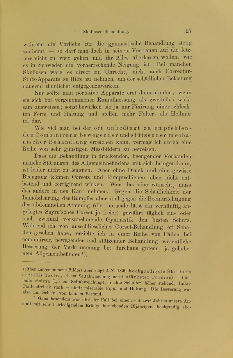 Skoliosen-Behandlung. während die Vorliebe für die gymnastische Behandlung stetig zunimmt, — so darf man doch in seinem Vertrauen auf die letz- tere nicht zu weit gehen und ihr Alles überlassen wollen, wie es in Schweden die vorherrschende Neigung ist. Bei manchen Skoliosen wäre es direct ein Unrecht, nicht auch Correctur- Stütz-Apparate zu Hilfe zu nehmen, um der schädlichen Belastung dauernd thunlichst entgegenzuwirken. Nur sollte man portative Apparate erst dann dulden, wenn sie sich bei vorgenommener Rumpfmessung als zweifellos wirk- sam ausweisen; sonst bewirken sie ja nur Fixirung einer schlech- ten Form und Haltung und stellen mehr Folter- als Heilmit- tel dar. Wie viel man bei der oft unbedingt zu empfehlen- den Combinirung bewegen der und stützen der mecha- nischer Behandlung erreichen kann, vermag ich durch eine Reihe von sehr günstigen Messbildern zu beweisen. Dass die Behandlung in drückenden, beengenden Verbänden manche Störungen des Allgemeinbefindens mit sich bringen kann, ist leider nicht zu leugnen. Aber ohne Druck und eine gewisse Beengung können Corsets und Rumpfschienen eben nicht ent- lastend und corrigirend wirken. Wer das eine wünscht, muss das andere in den Kauf nehmen. Gegen die Schädlichkeit der Immobilisirung des Rumpfes aber und gegen die Beeinträchtigung der abdominellen Athmung (die thoracale lässt ein vernünftig an- gelegtes Sayre'sches Corset ja freier) gewährt täglich ein- oder auch zweimal vorzunehmende Gymnastik den besten Schutz. Während ich von ausschliesslicher Corset-Behandlung oft Scha- den gesehen habe, erzielte ich in einer Reihe von Fällen bei combinirter, bewegender und stützender Behandlung wesentliche Besserung der Verkrümmung bei durchaus gutem, ja gehobe- nem Allgemeinbefinden*). seither aufgenommene Bilder) aber zeigt 2. X. 1890 hochgradigste Skoliosis dorsalis dextra, (4 cm Seitabweichung nebst stärkster Torsion) — lum- balis sinistra (1,5 cm Seitabweichung), rechte Schulter höher stehend, linkes Tadlendreieck stark vertieft; miserable Figur und Haltung. Die Besserung war also nur Schein, von keinem Bestand. 1 Ganz besonders war dies der Fall bei einem seit zwei Jahren unsere An- stalt mit sehr befriedigendem Erfolge besuchenden 16jährigen, hochgradig sko-