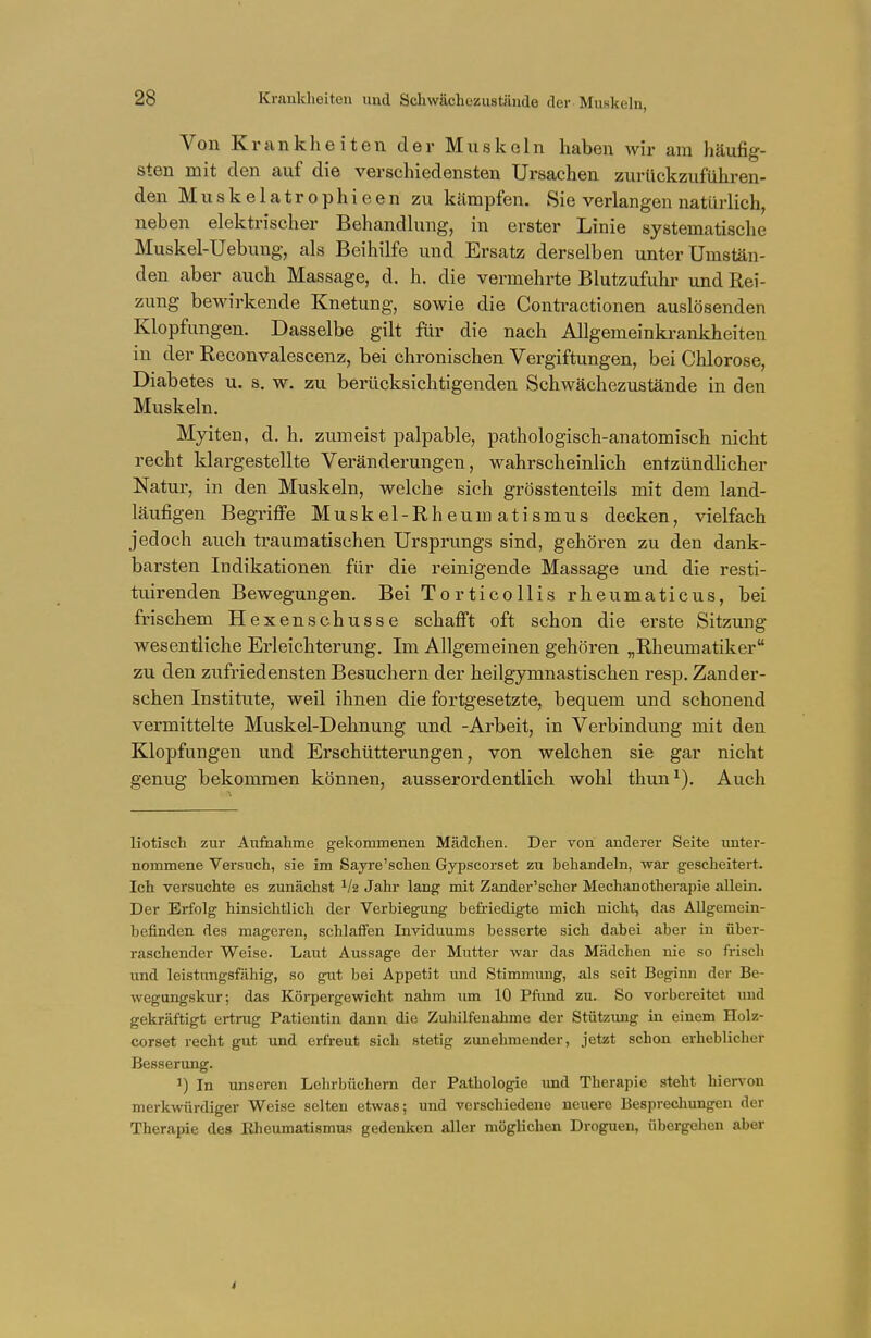 Krankheiten und Schwächezustände der Muskeln, Von Krankheiten der Muskeln haben wir am häufig- sten mit den auf die verschiedensten Ursachen zurückzuführen- den Muskelatrophieen zu kämpfen. Sie verlangen natürlich, neben elektrischer Behandlung, in erster Linie systematische Muskel-Uebung, als Beihilfe und Ersatz derselben unter Umstän- den aber auch Massage, d. h. die vermehrte Blutzufuhr und Rei- zung bewirkende Knetung, sowie die Contractionen auslösenden Klopfungen. Dasselbe gilt für die nach Allgemeinkrankheiten in der Reconvalescenz, bei chronischen Vergiftungen, bei Chlorose, Diabetes u. s. w. zu berücksichtigenden Schwächezustände in den Muskeln. Myiten, d. h. zumeist palpable, pathologisch-anatomisch nicht recht klargestellte Veränderungen, wahrscheinlich entzündlicher Natur, in den Muskeln, welche sich grösstenteils mit dem land- läufigen Begriffe Muskel-Rheumatismus decken, vielfach jedoch auch traumatischen Ursprungs sind, gehören zu den dank- barsten Indikationen für die reinigende Massage und die resti- tuirenden Bewegungen. Bei Torticollis rheumaticus, bei frischem Hexenschusse schafft oft schon die erste Sitzung wesentliche Erleichterung. Im Allgemeinen gehören „Rheumatiker zu den zufriedensten Besuchern der heilgymnastischen resp. Zander- schen Institute, weil ihnen die fortgesetzte, bequem und schonend vermittelte Muskel-Dehnung und -Arbeit, in Verbindung mit den Klopfungen und Erschütterungen, von welchen sie gar nicht genug bekommen können, ausserordentlich wohl thun1). Auch liotisch zur Aufnahme gekommenen Mädchen. Der von anderer Seite unter- nommene Versuch, sie im Sayre'schen Gypscorset zu behandeln, war gescheitert. Ich versuchte es zunächst 1h Jahr lang mit Zander'scher Mechanotherapie allein. Der Erfolg hinsichtlich der Verbiegung befriedigte mich nicht, das Allgemein- befinden des mageren, schlaffen Inviduums besserte sich dabei aber in über- raschender Weise. Laut Aussage der Mutter war das Mädchen nie so frisch und leistungsfähig, so gut bei Appetit und Stimmung, als seit Beginn der Be- wegungskur; das Körpergewicht, nahm um 10 Pfund zu. So vorbereitet und gekräftigt ertrug Patientin dann die Zuhilfenahme der Stützung in einem Holz- corset recht gut und erfreut sich stetig zunehmender, jetzt schon erheblicher Besserung. J) In unseren Lehrbüchern der Pathologie und Therapie steht hiervon merkwürdiger Weise selten etwas; und verschiedene neuere Besprechungen der Therapie des Rheumatismus gedenken aller möglichen Drogueu, übergehen aber
