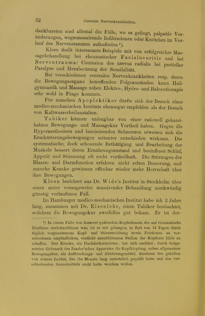 dankbarsten sind allemal die Fälle, wo es gelingt, palpable Ver- änderungen, wegzumassirende Infiltrationen oder Knötchen im Ver- lauf des Nervenstammes aufzufinden1). Kleen theilt interessante Beispiele mit von erfolgreicher Mas- sagebehandlung bei rheumatischer Facialneuritis und bei Nerventrauma: Contusion des nervus radialis bei partieller Paralyse und Herabsetzung der Sensibilität. Bei verschiedenen centralen Nervenkrankheiten resp. deren die Bewegungsorgane betreffenden Folgezuständen kann Heil- gymnastik und Massage neben Elektro-, Hydro- und Balneotherapie sehr wohl in Frage kommen. Für manchen Apoplektiker dürfte sich der Besuch eines medico-mechanischen Instituts ebensogut empfehlen als der Besuch von Kaltwasserheilanstalten. Tabiker können unleugbar von einer rationell gehand- habten Bewegungs- und Massagekur Vortheil haben. Gegen die Hyperaesthesieen und lancinirenden Schmerzen erweisen sich die Erschütterungsbewegungen mitunter entschieden wirksam. Die systematische, doch schonende Bethätigung und Bearbeitung der Muskeln bessert deren Ernährungszustand und beeinflusst Schlaf, Appetit und Stimmung oft recht vortheilhaft. Die Störungen der Blasen- und Darmfunction erfahren nicht selten Besserung, und manche Kranke gewinnen offenbar wieder mehr Herrschaft über ihre Bewegungen. Kleen berichtet aus Dr. Wide's Institut in Stockholm über einen unter vorzugsweise massirender Behandlung merkwürdig günstig verlaufenen Fall. Im Hamburger medico-mechanischen Institut habe ich 2 Jahre lang, zusammen mit Dr. Eisenlohr, einen Tabiker beobachtet, welchem die Bewegungskur zweifellos gut bekam. Er ist der- *) In einem Falle von äusserst quälendem Kopfschmerz, der auf rheumatische Einflüsse zurückzuführen war, ist es mir gelungen, in Zeit von 14 Tagen durch täglich vorgenommene Kopf- und Stirnstreichung sowie Frictionen an ver- schiedenen empfindlichen, verdickt anzufühlenden Stellen der Kopthaut Hilfe zu schaffen. Der Kranke, ein Dachdeckermeister, hat sich nachher, durch fortge- setzten Gebrauch des Zander'schen Apparates für Kopfklopfung, neben allgemeiner Bewegungskur, als Auffrischungs- und Abhärtungsmittel, durchaus frei gehalten von seinem Leiden, das ihn Monate lang entsetzlich gequält hatte und den ver- schiedensten Arzneimitteln nicht hatte weichen wollen.