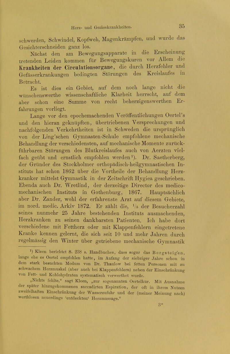 schwerden, Schwindel, Kopfweh, Magenkrämpfen, und wurde das Gesichterschneiden ganz los. Nächst den am Bewegungsapparate in die Erscheinung tretenden Leiden kommen für Bewegungskuren vor Allem die Krankheiten der Circulationsorgane, die durch Herzfehler und Gefässerkrankungen bedingten Störungen des Kreislaufes in Betracht. Es ist dies ein Gebiet, auf dem noch lange nicht die wünschenswerthe wissenschaftliche Klarheit herrscht, auf dem aber schon eine Summe von recht beherzigenswerthen Er- fahrungen vorliegt. Lange vor den epochemachenden Veröffentlichungen Oertel's und den hieran geknüpften, übertriebenen Versprechungen und nachfolgenden Verkehrtheiten ist in Schweden die ursprünglich von der Ling'schen Gymnasten-Schule empfohlene mechanische Behandlung der verschiedensten, auf mechanische Momente zurück- führbaren Störungen des Blutkreislaufes auch von Aerzten viel- fach geübt und ernstlich empfohlen werden1). Dr. Saetherberg, der Gründer des Stockholmer orthopädisch-heilgymnastischen In- stituts hat schon 1862 über die Vortheile der Behandlung Herz- kranker mittelst Gymnastik in der Zeitschrift Hygiea geschrieben. Ebenda auch Dr. Wretlind, der derzeitige Director des medico- mechanischen Instituts in Gothenburg, 1867. Hauptsächlich aber Dr. Zander, wohl der erfahrenste Arzt auf diesem Gebiete, im nord. medic. Arkiv 1872. Er zählt die, Vs der Besucherzahl seines nunmehr 25 Jahre bestehenden Instituts ausmachenden, Herzkranken zu seinen dankbarsten Patienten. Ich habe dort verschiedene mit Fettherz oder mit Klappenfehlern eingetretene Kranke kennen gelernt, die sich seit 10 und mehr Jahren durch regelmässig den Winter über getriebene mechanische Gymnastik J) Kleen berichtet S. 238 s. Handbuches, dass sogar das Bergsteigen, lange ehe es Oertel empfohlen hatte, im Anfang der siebziger Jahre schon in dem stark besuchten Modum von Dr. Thaulow bei fetten Personen mit zu schwachem Herzmuskel (aber auch bei Klappenfehlern) neben der Einschränkung von Fett- und Kohlehydraten systematisch verwerthet wurde. „Nichts fehlte, sagt Kleen, „zur sogenannten Oertelkur. Mit Ausnahme der später hinzugekommenen saccadirten Espiration, der oft in ihrem Nutzen zweifelhaften Einschränkung der Wasserzufuhr und der (meiner Meinung nach) werthlosen neuerdings 'entdeckten' Herzmassage. 3*