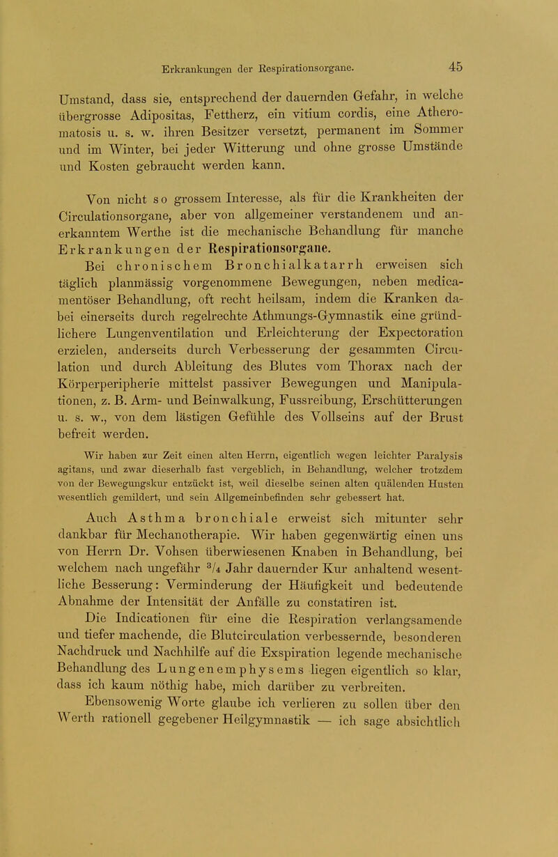 Umstand, dass sie, entsprechend der dauernden Gefahr, in welche übergrosse Adipositas, Fettherz, ein vitium cordis, eine Athero- matosis u. s. w. ihren Besitzer versetzt, permanent im Sommer und im Winter, bei jeder Witterung und ohne grosse Umstände und Kosten gebraucht werden kann. Von nicht s o grossem Interesse, als für die Krankheiten der Circulationsorgane, aber von allgemeiner verstandenem und an- erkanntem Werthe ist die mechanische Behandlung für manche Erkrankungen der Respirationsorgane. Bei chronischem Bronchialkatarrh erweisen sich täglich planmässig vorgenommene Bewegungen, neben medica- nientöser Behandlung, oft recht heilsam, indem die Kranken da- bei einerseits durch regelrechte Athmungs-Gymnastik eine gründ- lichere Lungenventilation und Erleichterung der Expectoration erzielen, anderseits durch Verbesserung der gesammten Circu- lation und durch Ableitung des Blutes vom Thorax nach der Körperperipherie mittelst passiver Bewegungen und Manipula- tionen, z. B. Arm- und Beinwalkung, Fussreibung, Erschütterungen u. s. w., von dem lästigen Gefühle des Vollseins auf der Brust befreit werden. Wir haben zur Zeit einen alten Herrn, eigentlich wegen leichter Paralysis agitans, und zwar dieserhalb fast vergeblich, in Behandlung, welcher trotzdein von der Bewegungskur entzückt ist, weil dieselbe seinen alten quälenden Husten wesentlich gemildert, und sein Allgemeinbefinden sehr gebessert hat. Auch Asthma bronchiale erweist sich mitunter sehr dankbar für Mechanotherapie. Wir haben gegenwärtig einen uns von Herrn Dr. Vohsen überwiesenen Knaben in Behandlung, bei welchem nach ungefähr 3U Jahr dauernder Kur anhaltend wesent- liche Besserung: Verminderung der Häufigkeit und bedeutende Abnahme der Intensität der Anfälle zu constatiren ist. Die Indicationen für eine die Respiration verlangsamende und tiefer machende, die Blutcirculation verbessernde, besonderen Nachdruck und Nachhilfe auf die Exspiration legende mechanische Behandlung des Lungenemphysems liegen eigentlich so klar, dass ich kaum nöthig habe, mich darüber zu verbreiten. Ebensowenig Worte glaube ich verlieren zu sollen über den Werth rationell gegebener Heilgymnastik — ich sage absichtlich