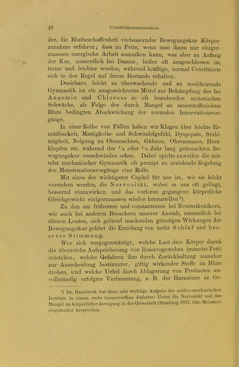 der, die Blutbeschaffenheit verbessernder Bewegungskur Körper- zunahme erfahren 5 dass zu Fette, wenn man ihnen nur einiger- maassen energische Arbeit zumuthen kann, was aber zu Anfang der Kur, namentlich bei Damen, leider oft ausgeschlossen ist, freier und leichter werden, während kräftige, normal Constituirte sich in der Regel auf ihrem Bestände erhalten. Dosirbare, leicht zu überwachende und zu modificirende Gymnastik ist ein ausgezeichnetes Mittel zur Bekämpfung der bei Anaemie und Chlorose so oft bestehenden motorischen Schwäche, als Folge der durch Mangel an sauerstoffreichem Blute bedingten Abschwächung der normalen Innervationsvor- gänge. In einer Reihe von Fällen haben wir Klagen über leichte Er- müdbarkeit, Mattigkeits- und Schwindelgefühl, Dyspepsie, Stuhl- trägheit, Neigung zu Ohnmächten, Gähnen, Ohrensausen, Herz- klopfen etc. während der 1U oder xh Jahr lang gebrauchten Be- wegungskur verschwinden sehen. Dabei spielte zuweilen die mit- telst mechanischer Gymnastik oft prompt zu erzielende Regelung der Menstruationsvorgänge eine Rolle. Mit eines der wichtigsten Capitel für uns ist, wie sie leicht verstehen werden, die Nervosität, wobei es uns oft gelingt, bessernd einzuwirken und das verloren gegangene körperliche Gleichgewicht einigermaassen wieder herzustellen1). Zu den am frühesten und constantesten bei Neurasthenikern, wie auch bei anderen Besuchern unserer Anstalt, namentlich bei älteren Leuten, sich geltend machenden günstigen Wirkungen der Bewegungskur gehört die Erzielung von mehr Schlaf und bes- serer Stimmung. Wer sich vergegenwärtigt, welche Last dem Körper durch die überreiche Aufspeicherung von Reservegeweben (zumeist Fett) entstehen, welche Gefahren ihm durch Zurückhaltung mancher zur Ausscheidung bestimmter, giftig wirkender Stoffe im Blute drohen, und welche Uebel durch Ablagerung von Producten un- vollständig erfolgter Verbrennung, z. B. der Harnsäure an Ge- J) Dr. Hasebroek hat diese sehr wichtige Aufgabe der medico-mechanischen Institute in einem recht lesenswerthen Aufsatze: Ueber die Nervosität und den Mangel an körperlicher Bewegung in der Grossstadt (Hamburg 1891, Otto Meissner) eingehender besprochen.