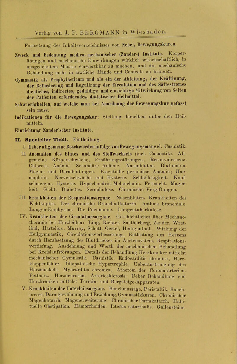 Fortsetzung des Inhaltsverzeichnisses von Nebel, Bewegiuigskureii. Zweck und Bedeutnng medico-mechanischer (Zander-) Institute. Körper- übungen und mechanische Einwirkungen wirklich wissenschaftlich, in ausgedehntem Maasse verwerthbar zu machen, und die mechanische Behandlung mehr in ärztliche Hände und Controle zu bringen. Gymnastik als Prophylacticum und als ein der Ableitung, der Kräftigung, der Beförderung und Regulirnng der Circulation und des Säftestromes dienliches, indirectes, geduldige und einsichtige Mitwirkung von Seiten der Patienten erforderndes, diätetisches Heilmittel. Schwierigkeiten, auf welche man bei Anordnung der ßewegungskur gefasst sein muss. Indikationen für die Bewegungskur; Stellung derselben unter den Heil- mitteln. Einrichtung Zander'scher Institute. II. Specieller Theil. Eintheilung. I. Ueber allgemeine Beschwerden infolge von Bewegungsmangel. Casuistik. H. Anomalien des Blutes und des Stoffwechsels (incl. Casuistik). All- gemeine Körperschwäche, Ernährungsstörungen, Reconvalescenz. Chlorose, Anämie. Secundäre Anämie. Nasenbluten. Bluthusten, Magen- und Darmblutungen. Essentielle perniciöse Anämie; Hae- mophilie. Nervenschwäche und Hysterie. Schlaflosigkeit. Kopf- schmerzen. Hysterie. Hypochondrie, Melancholie. Fettsucht. Mager- keit. Gicht. Diabetes. Scrophulose. Chronische Vergiftungen. III. Krankheiten der Respirationsorgane. Nasenbluten. Krankheiten des Kehlkopfes. Der chronische Bronchialkatarrh. Asthma bronchiale. Lungen-Emphysem. Die Pneumonie. Lungentuberkulose. IV. Krankheiten der Circulationsorgane. Geschichtliches über Mechano- therapie bei Herzleiden: Ling, Richter, Saetherberg, Zander, Wret- lind, Hartelius, Murray, Schott, Oertel, Heiligenthal. Wirkung der Heilgymnastik, Circulationsverbesserung, Entlastung des Herzens durch Herabsetzung des Blutdruckes im Aortensystem, Respirations- vertiefung. Ausdehnung und Werth der mechanischen Behandlung bei Kreislaufstörungen. Details der Behandlung Herzkranker mittelst mechanischer Gymnastik. Casuistik: Endocarditis chronica, Herz- klappenfehler. Idiopathische Hypertrophie, Ueberanstrengung des Herzmuskels. Myocarditis chronica, Atherom der Coronararterien. Fettherz. Herzneurosen. Arterloskleroais. Ueber Behandlung von Herzkranken mittelst Terrain- und Bergsteige-Apparaten. V. Krankheiten der Unterleibsorgane. Bauchmassage, Peristaltik, Bauch- presse, Darmgewöhnung und Erziehung, Gymnastikkuren. Chronischer Magenkatarrh. Magenerweiterung. Chronischer Darmkatarrh. Habi- tuelle Obstipation. Hämorrhoiden. Icterus catarrhalis. Gallensteine.