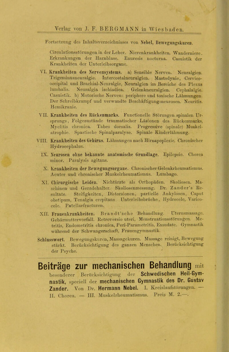 Fortsetzung des Inhaltsverzeichnisses von Neue], Bewegungskuren. Circulationsstörungen in der Leber. Nierenkrankheiten. Wanderniere. Erkrankungen der Harnblase. Enuresis nocturna. Casuistik der Krankheiten der Unterleibsorgane. VI. Krankheiten des Nervensystems, a) Sensible Nerven. Neuralgien. Trigeminusneuralgie. Tntercostalneuralgien. Mastodynie, Cervico- occipital und Brachial-Neuralgie, Neuralgien im Bereiche des Plexus lumbalis. Ncuralgia ischiadica. Gelenkneuralgien. Cephalalgie. Casuistik. b) Motorische Nerven: periphere und toxische Lähmungen. Der Schreibkrampf und verwandte Beschäftigungsneurosen. Neuritis. Hemikranie. VII. Krankheiten des Rückenmarks. Functionelle Störungen spinalen Ur- sprungs , Folgezustände traumatischer Läsionen des Bückenmarks, Myelitis chronica. Tabes dorsalis. Progressive (spinale) Muskel- atrophie. Spastische Spinalparalyse. Spinale Kinderlähmung. VIII. Krankheiten des Gehirns. Lähmungen nach Hirnapoplexie. Chronischer Hydrocephalus. IX. Neurosen ohne hekannte anatomische Grundlage. Epilepsie. Chorea minor. Paralysis agitans. X. Krankheiten der Bewegungsorgane. Chronischer Gelenkrheumatismus. Acuter und chronischer Muskelrheumatismus. Lumbago. XI. Chirurgische Leiden. Nichtärzte als Orthopäden. Skoliosen. Ma- schinen und Geradehalter. Skoliosenmessung. Dr. Zander's Be- sultate. Steifigkeiten, Dietorsionen, partielle Ankylosen, Caput obstipum, Tenalgia crepitans Unterleibsbrüche, Hydrocelc, Varico- celc. Patellarfracturen. XII. Frauenkrankheiten. Brandt'schc Behandlung. Uterusmassagc. Gebärmuttervorfall. Eetroversio uteri, Menstruationsstörungen. Me- tritis, Endometritis chronica, Peri-Parametritis. Exsudate. Gymnastik während der Schwangerschaft, Frauengymnastik. Schlusswort. Bewegungskurcn, Massagekuren. Massage reinigt, Bewegung stärkt. Berücksichtigung des ganzen Menschen. Berücksichtigung der Psyche. Beiträge zur mechanischen Behandlung mit besonderer Berücksichtigung der Schwedischen Heil-Gym- nastik, speciell der mechanischen Gymnastik des Dr. Gustav Zander. Von Dr. Hermann Nebel. I. Kreislaufstörungen. — II. Chorea. — III. Muskelrhöumatianitis. Preis M. 2.—.