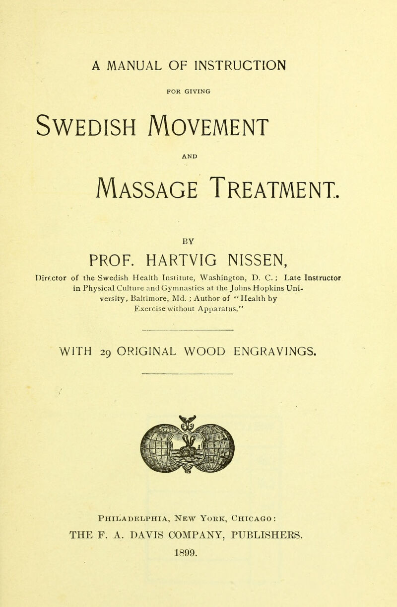 A MANUAL OF INSTRUCTION FOR GIVING Swedish Movement AND Massage Treatment. BY PROF. HARTVIG NISSEN, Dirf.ctor of the Swedish Health Institute, Washington, D. C. ; Late Instructor in Physical Cuhui e and Gymnastics at the Johns Hopkins Uni- versity, Baltimore, Md. ; Author of  Health by Exercise without Apparatus. WITH 29 ORIGINAL WOOD ENGRAVINGS. Philadelphia, New York, Chicago: THE F. A. DAVIS COMPANY, PUBLISHERS. 1899.