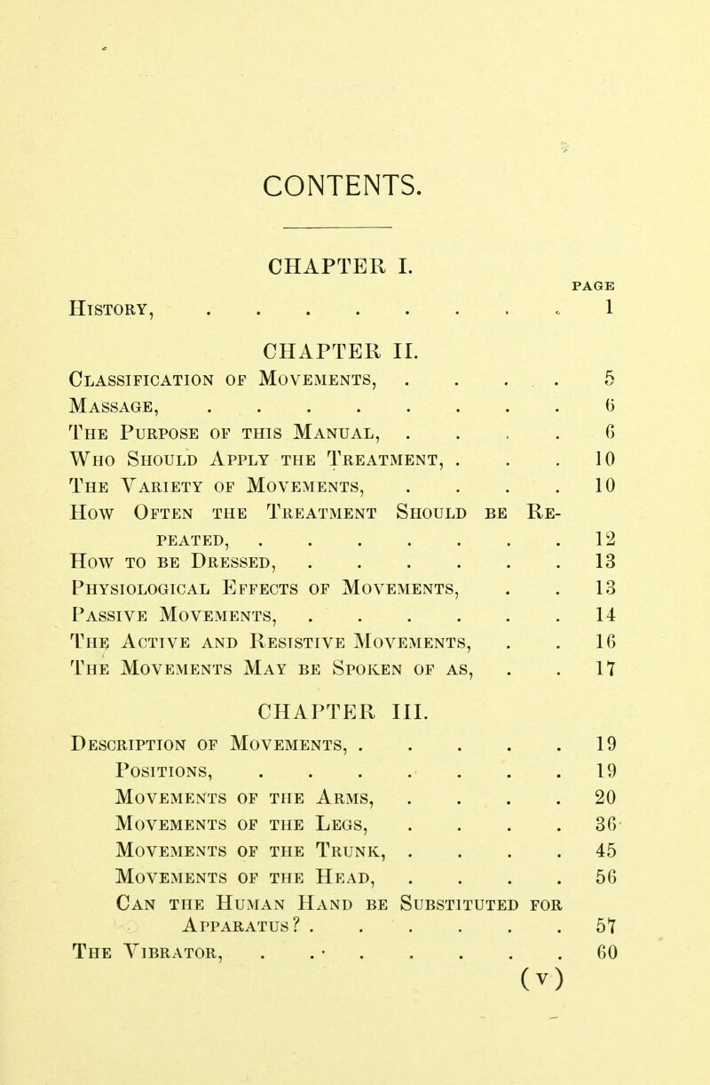 CHAPTER I. PAGE History, .1 CHAPTER 11. Classification of Movements, . . ... 5 Massage, (5 The Purpose of this Manual, . . , . 6 Who Should Apply the Treatment, . . ,10 The Variety of Movements, . . . . 10 How Often the Treatment Should be Re- peated, .12 How TO BE Dressed, 13 Physiological Effects of Movements, . . 13 Passive Movements, .14 The Active and Resistive Movements, . . 16 The Movements May be Spoken of as, . . It CHAPTER III. Description of Movements, 19 Positions, 19 Movements of the Arms, .... 20 Movements of the Legs, . . . .36- Movements of the Trunk, .... 45 Movements of the Head, .... 56 Can the Human Hand be Substituted for Apparatus? 5t The Yibrator, . . • 60