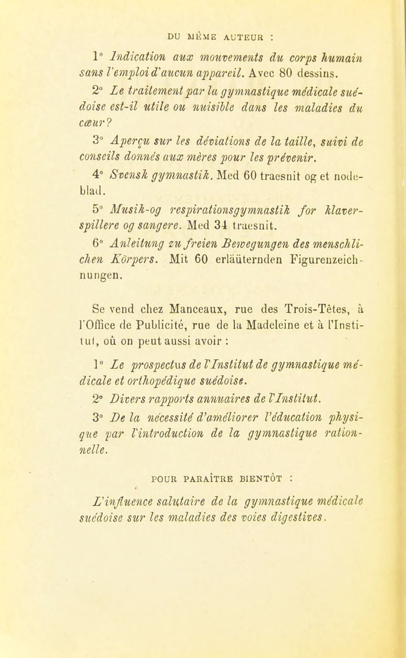 DU MlÎME AUTEUR : 1 Indication aux mouvements du corps humain sans Vemploi d'aucun appareil. k\ce 80 dessins. 2° Le traitement par la gymnastique médicale sué- doise est-il utile ou nuisible dans les maladies du cœur? 3 Aperçu sur les déviations de la taille, suivi de conseils donnés aux mères jwur les prévenir. 4 Svcnsk gymnastih. Med 60 traesnit og et node- blad. 5° Musih-og respirationsgymnastik for klaver- spillere og sang ère. Med 34 traesnit. 6° Anieitung zufreien Bewegungen des menschli- chen Kôrpers. Mit 60 erlaiiternden Figureuzeich- nungen. Se vend chez Manceaux, rue des Trois-Têtes, à l'Office de Publicité, rue de la Madeleine et à l'Insti- lul, oîi on peut aussi avoir : ]  Le prospectus de VLnstitut de gymnastique mé- dicale et orthopédique suédoise. 2° Divers rapports annuaires de VLnstilut. 3° De la nécessité d'améliorer l'éducation physi- que f.ar Vintroduction de la gymnastique ration- nelle. POUR PARAÎTRE BIENTÔT : Linjltience salutaire de la gymnastique médicale suédoise sur les maladies des voies digestives.