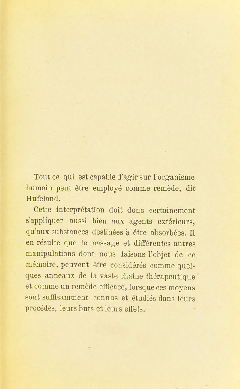 Tout ce qui est capable d'ag-ir sur rovg-auisme humain peut être employé comme remède, dit Hufeland. Cette interprétation doit donc certainement s'appliquer aussi bien aux agents extérieurs, qu'aux substances destinées à être absorbées. Il en résulte que le massage et différentes autres manipulations dont nous faisons l'objet de ce mémoire, peuvent être considérés comme quel- ques anneaux de la vaste chaîne thérapeutique et comme un remède efficace, lorsque ces moyens sont suffisamment connus et étudiés dans leurs procédés, leurs buts et leurs effets.