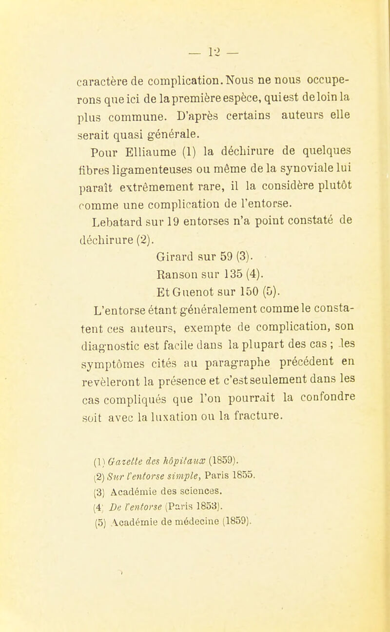 caractère de complication. Nous ne nous occupe- rons que ici de la première espèce, qui est de loin la plus commune. D'après certains auteurs elle serait quasi générale. Pour Elliaume (1) la déchirure de quelques fibres ligamenteuses ou même de la synoviale lui paraît extrêmement rare, il la considère plutôt comme une complication de l'entorse. Lebatard sur 19 entorses n'a point constaté de déchirure (2). Girard sur 59 (3). Ranson sur 135 (4). EtGuenot sur 150 (5). L'entorse étant généralement comme le consta- tent ces auteurs, exempte de complication, son diagnostic est facile dans la plupart des cas ; les symptômes cités au paragraphe précédent en révéleront la présence et c'est seulement dans les cas compliqués que l'on pourrait la confondre soit avec la luxation ou la fracture. (1) Gazelle des hôpifaiix (1859). (2) Sur l'entorse simple, Paris 1855. (3) Académie des sciences. (4; De l'entorse (Paris 1853). (5) Académie de médecine (1859).