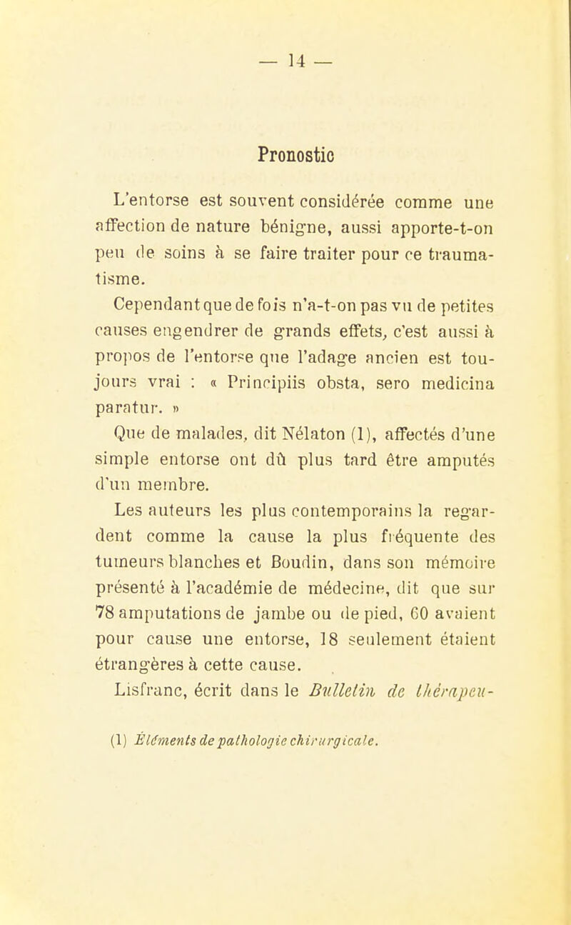 Pronostic L'entorse est souvent considérée comme une aflPection de nature bénig-ne, aussi apporte-t-on peu de soins à se faire traiter pour ce trauma- tisme. Cependant que de fois n'a-t-on pas vu de petites causes engendrer de grands effets, c'est aussi à propos de l'entorse que l'adag-e ancien est tou- jours vrai : « Principiis obsta, sero medicina paratur. » Que de malades, dit Nélaton (1), affectés d'une simple entorse ont dû plus tard être amputés d'un membre. Les auteurs les plus contemporains la reg'ar- dent comme la cause la plus fréquente des tumeurs blanches et Boudin, dans son mémoire présenté à l'académie de médecine, dit que sur 78 amputations de jambe ou de pied, 60 avaient pour cause une entorse, 18 seulement étaient étrang-ères à cette cause. Lisfranc, écrit dans le Bulletin de Ihérapeu- (1) Éléments de pathologie chirurgicale.