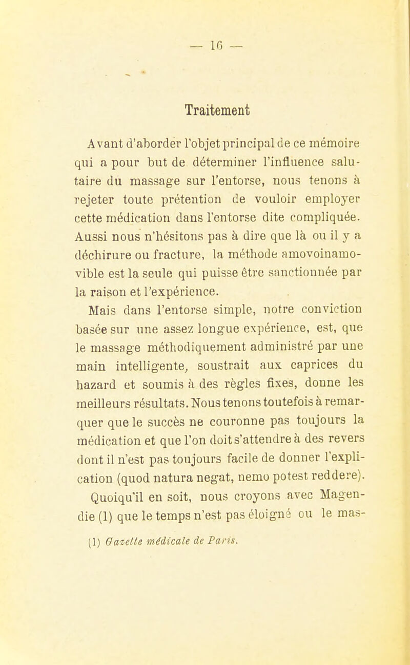 — ir, _ Traitement Avant d'aborder l'objet principal de ce mémoire qui a pour but de déterminer l'influence salu- taire du massage sur l'entorse, nous tenons à rejeter toute prétention de vouloir employer cette médication dans l'entorse dite compliquée. Aussi nous n'hésitons pas à dire que là ou il y a déchirure ou fracture, la méthode amovoinamo- vible est la seule qui puisse être sanctionnée par la raison et l'expérience. Mais dans l'entorse simple, notre conviction basée sur une assez longue expérience, est, que le massage méthodiquement administré par une main intelligente, soustrait aux caprices du hazard et soumis à des règles fixes, donne les meilleurs résultats. Nous tenons toutefois à remar- quer que le succès ne couronne pas toujours la médication et que l'on doit s'attendre à des revers dont il n'est pas toujours facile de donner l'expli- cation (quod natura negat, nemo potest reddere). Quoiqu'il en soit, nous croyons avec Magen- die (1) que le temps n'est pas éloigné ou le mas- (1) Gazette médicale de Paris.