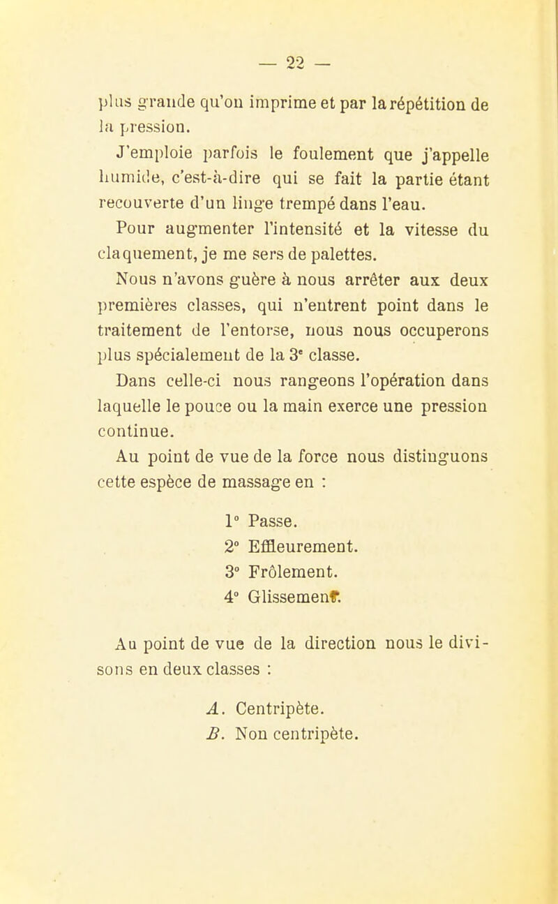 plus grande qu'on imprime et par la répétition de la pression. J'emploie parfois le foulement que j'appelle humide, c'est-à-dire qui se fait la partie étant recouverte d'un ling'e trempé dans l'eau. Pour augmenter l'intensité et la vitesse du claquement, je me sers de palettes. Nous n'avons guère à nous arrêter aux deux premières classes, qui n'entrent point dans le traitement de l'entorse, nous nous occuperons plus spécialement de la 3' classe. Dans celle-ci nous rangeons l'opération dans laquelle le pouce ou la main exerce une pression continue. Au point de vue de la force nous distinguons cette espèce de massage en : 1° Passe. 2° Effleurement. 3° Frôlement. 4° Glissemenf. Au point de vue de la direction nous le divi- sons en deux classes : A. Centripète. B. Non centripète.