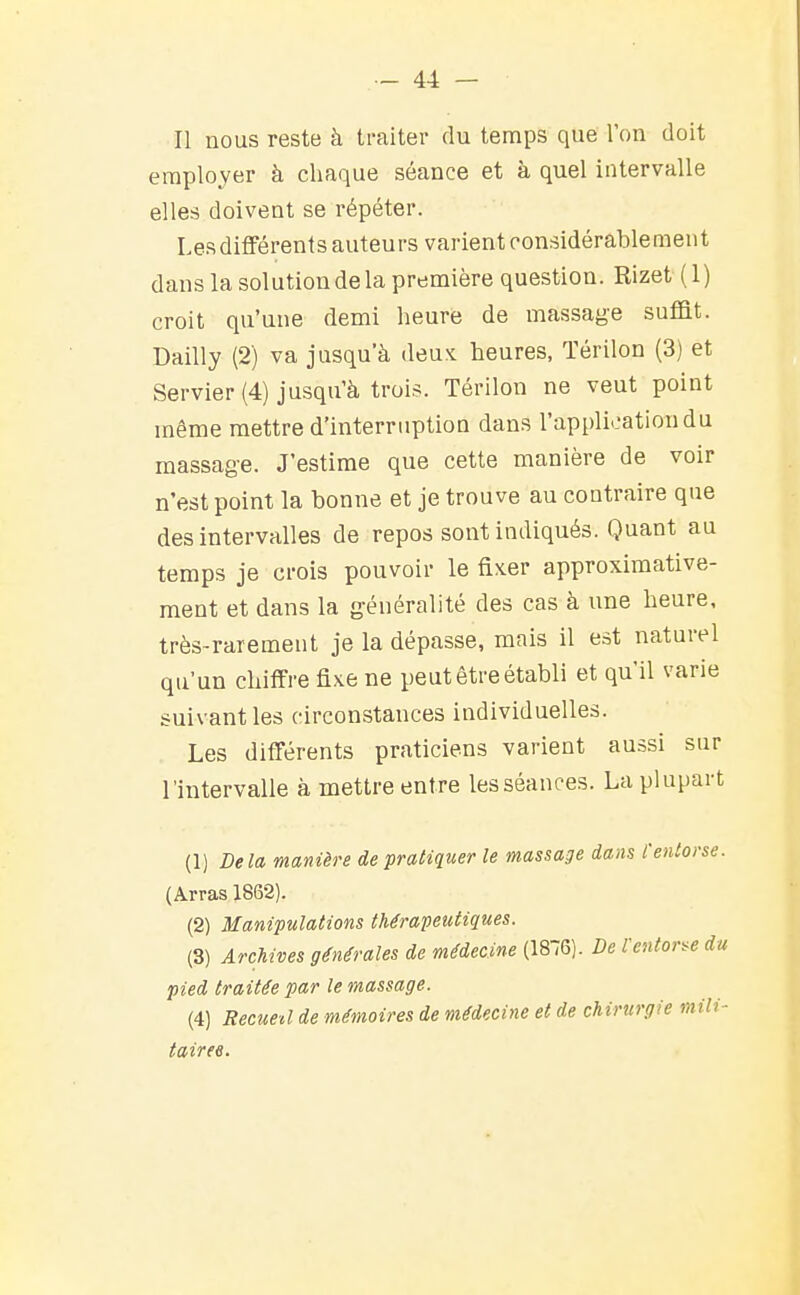 Il nous reste h traiter du temps que l'on doit employer à chaque séance et à quel intervalle elles doivent se répéter. Les différents auteurs varient considérablement dans la solution de la première question. Rizet (1) croit qu'une demi heure de massage suffit. Dailly (2) va jusqu'à deux heures, Térilon (3) et Servier (4) jusqu'à trois. Térilon ne veut point même mettre d'interruption dans l'application du massag-e. J'estime que cette manière de voir n'est point la bonne et je trouve au contraire que des intervalles de repos sont indiqués. Quant au temps je crois pouvoir le fixer approximative- ment et dans la généralité des cas à une heure, très-rarement je la dépasse, mais il est naturel qu'un chiffre fixe ne peut être établi et qu'il varie suivant les circonstances individuelles. Les différents praticiens varient aussi sur l'intervalle à mettre entre les séances. La plupart (1) Delà manière de pratiquer le massage dans l'enlor. (Arras 1862). (2) Manipulations thérapeutiques. (3) Archives générales de médecine (1876). De l'entonne pied traitée par le massage. (4) Recued de mémoires de médecine et de chirurgie mi tairee.