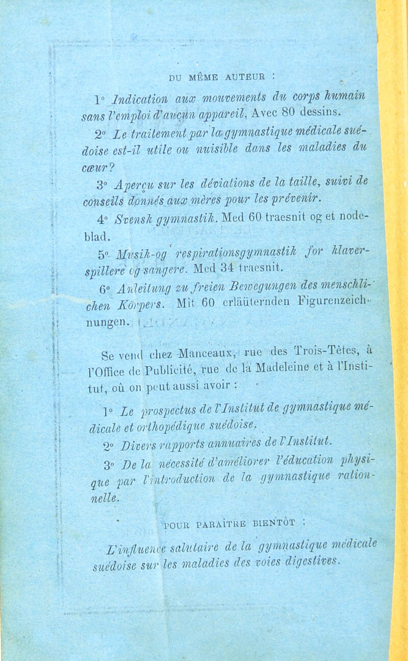 DU MÊME AUTEUR : 1 Indication aux moîmments du corps humain sans Vemploi d'mmn appareil.. Avec 80 dessins. 2° Le traitement par lmgymnasiig[ue médicale sué- doise est-il utile ou miisille dans les maladies du cœur? 3° Aperçu sur les déviations de la taille, suivi de conseils donnés aux mères pour les prévenir. 4» Svensl gymnaslil. Med 60 traesnit og et node- blad. 5°. Musih-og respirationsgymnastil for Idaver- spilleréog sangere. Med 34 traesnit. 6 Ânïeitu7ig zufreien Bemcgungen des mensclili- chen Korpers. Mit 60 erlaiitevnden Figureiizeich- nungen. : Se vend chez Manceaux, i-ue des Trois-Têtes, à l'Office de Publicité, rue de la Madeleine et à Tlnsti- tut, où on peut aussi avoir : V Le prospectus de VInstitut de gymnastique mé- dicale et orthopédique suédoise. 2 Divers rapports annuaires de VInstitut. 3 De la nécessité d'améliorer l'éducation physi- que par VvilroductioH de la gymnastique ration- nelle. POUR PARAÎTRE BIENTOT : L'influence salutaire de la 'gymnastique médicale suédoise sur les maladies des voies digestius.