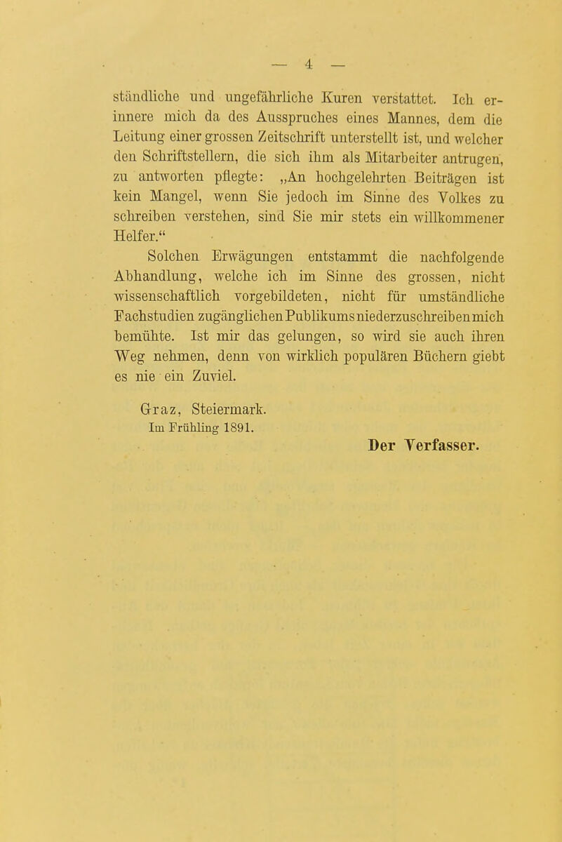 — 4 — ständliche und ungefährliclie Kuren verstattet. Ich er- innere mich da des Ausspruches eines Mannes, dem die Leitung einer grossen Zeitschrift unterstellt ist, und welcher den Schriftstellern, die sich ihm als Mitarbeiter antrugen, zu antworten pflegte: „An hochgelehrten Beiträgen ist kein Mangel, wenn Sie jedoch im Sinne des Volkes zu schreiben verstehen, sind Sie mir stets ein willkommener Helfer. Solchen Erwägungen entstammt die nachfolgende Abhandlung, welche ich im Sinne des grossen, nicht wissenschaftlich vorgebildeten, nicht für umständliche Fachstudien zugänglichen Publikums niederzuschreiben mich bemühte. Ist mir das gelungen, so wird sie auch ihren Weg nehmen, denn von wirklich populären Büchern giebt es nie ein Zuviel. G-raz, Steiermark. Im Frühling 1891. Der Yerfasser.