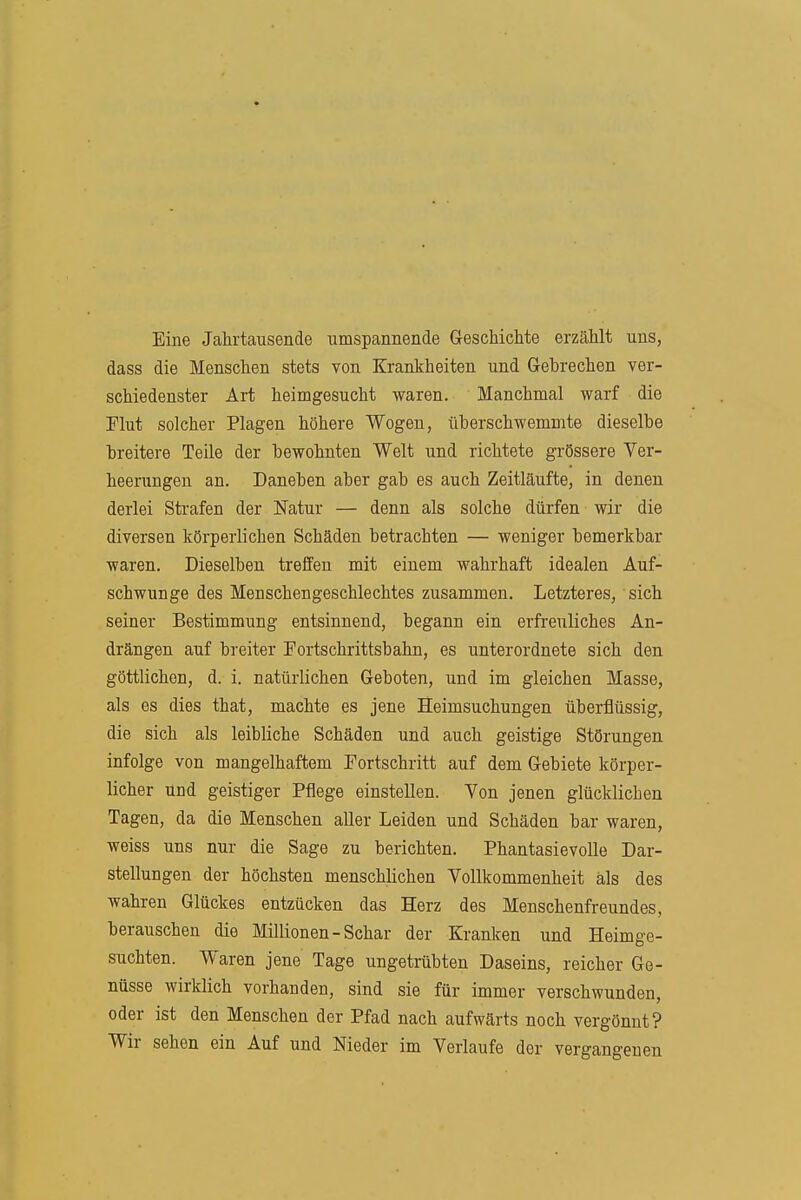 Eine Jahrtausende umspannende GreschicMe erzählt uns, dass die Menschen stets von Krankheiten und Gebrechen ver- schiedenster Art heimgesucht waren. Manchmal warf die riut solcher Plagen höhere Wogen, überschwemmte dieselbe breitere Teile der bewohnten Welt und richtete grössere Ver- heerungen an. Daneben aber gab es auch Zeitläufte, in denen derlei Strafen der Natur — denn als solche dürfen wir die diversen körperlichen Schäden betrachten — weniger bemerkbar waren. Dieselben treffen mit einem wahrhaft idealen Auf- schwünge des Menschengeschlechtes zusammen. Letzteres, sich seiner Bestimmung entsinnend, begann ein erfreuliches An- drängen auf breiter rortschrittsbahn, es unterordnete sich den göttlichen, d. i. natürlichen Geboten, und im gleichen Masse, als es dies that, machte es jene Heimsuchungen überflüssig, die sich als leibliche Schäden und auch geistige Störungen infolge von mangelhaftem Fortschritt auf dem Gebiete körper- licher und geistiger Pflege einstellen. Von jenen glücklichen Tagen, da die Menschen aller Leiden und Schäden bar waren, weiss uns nur die Sage zu berichten. Phantasie volle Dar- stellungen der höchsten menschlichen Vollkommenheit als des wahren Glückes entzücken das Herz des Menschenfreundes, berauschen die Millionen - Schar der Kranken und Heimge- suchten. Waren jene Tage ungetrübten Daseins, reicher Ge- nüsse wirklich vorhanden, sind sie für immer verschwunden, oder ist den Menschen der Pfad nach aufwärts noch vergönnt? Wir sehen ein Auf und Nieder im Verlaufe der vergangenen