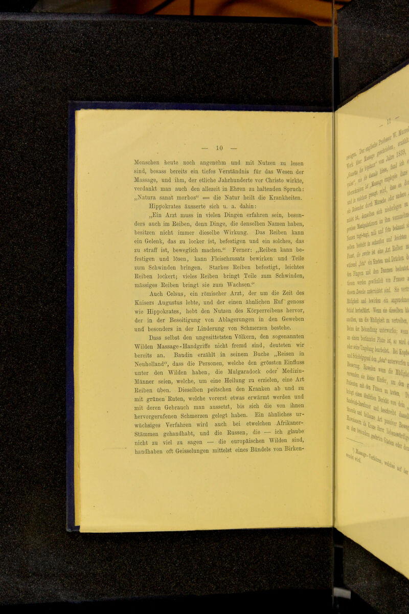 Meuschen beute nocli angenehm und mit Nutzen zu lesen sind, besass Ijereits ein tiefes Verständnis für das Wesen der Massage, und ihm, der etliche Jahrhunderte vor Christo wirkte, verdankt man auch den allezeit in Ehren zu haltenden Spruch: „Natura sanat morbos = die Natur heilt die Krankheiten. Hippokrates äusserte sich u. a. dahin: „Ein Arzt muss in vielen Dingen erfahren sein, beson- ders auch im Eeiben, denn Dinge, die denselben Namen haben, besitzen nicht immer dieselbe Wirkung. Das Eeiben kann ein Gelenk, das zu locker ist, befestigen und ein solches, das zu straff ist, beweglich machen. Ferner: „Eeiben kann be- festigen und lösen, kann Eleischzusatz bewirken und Teile zum Schwinden bringen. Starkes Eeiben befestigt, leichtes Eeiben lockert; vieles Eeiben bringt Teile zum Schwinden, massiges Eeiben bringt sie zum Wachsen. Auch Celsus, ein römischer Arzt, der um die Zeit des Kaisers Augustus lebte, und der einen ähnlichen Eufgenoss wie Hippokrates, hebt den Nutzen des Körperreibens hervor, der in der Beseitigung von Ablagerungen in den Geweben und besonders in der Linderung von Schmerzen bestehe. Dass selbst den ungesittetsten Völkern, den sogenannten Wilden Massage-Handgriffe nicht fremd sind, deuteten wir bereits an. Bändln erzählt in seinem Buche „Eeisen in Neuholland, dass die Personen, welche den grössten Einflass unter den Wilden haben, die Mulgaradock oder Medizin- Männer seien, welche, um eine Heilung zu erzielen, eine Art Eeiben üben. Dieselben peitschen den Kranken ab und zu mit grünen'Euten, welche vorerst etwas erwärmt werden und mit deren Gebrauch man aussetzt, bis sieb die von ihnen hervorgerufenen Schmerzen gelegt haben. Ein ähnliches ur- wüchsiges Verfahren wird auch bei etwelchen Afrikaner- Stämmen gehandhabt, und die Eussen, die — ich glaube nicht zu viel zu sagen — die europäischen Wilden sind, handhaben oft Geisselungen mittelst eines Bündels von Birken-