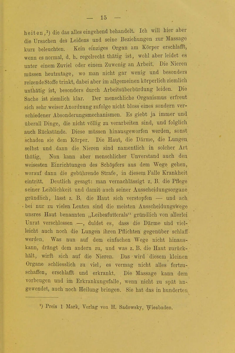 heiten die das alles eingehend behandelt. Ich will hier aber die Ursachen des Leidens und seine Beziehungen zur Massage kurz beleuchten. Kein einziges Organ am Körper erschlafft, wenn es normal, d. h. regelrecht thätig ist, wohl aber leidet es unter einem Zuviel oder einem Zuwenig an Arbeit. Die Nieren müssen heutzutage, wo man nicht gar wenig und besonders reizende Stoffe trinkt, dabei aber im allgemeinen körperlich ziemlich unthätig ist, besonders durch Arbeitsüberbürdung leiden. Die Sache ist ziemlich klar. Der menschliche Organismus erfreut sich sehr weiser Anordnung zufolge nicht bloss eines sondern ver- schiedener Absonderungsmechanismen. Es giebt ja immer und überall Dinge, die nicht völlig zu verarbeiten sind, und folglich auch Rückstände. Diese müssen hinausgeworfen werden, sonst schaden sie dem Körper. Die Haut, die Därme, die Lungen selbst und dann die Nieren sind namentlich in solcher Art thätig. Nun kann aber menschlicher Unverstand auch den weisesten Einrichtungen des Schöpfers aus dem Wege gehen, worauf dann die gebührende Strafe, in diesem Falle Krankheit eintritt. Deutlich gesagt: man vernachlässigt z. B. die Pflege seiner Leiblichkeit und damit auch seiner Ausscheidungsorgane gründlich, lässt z. B. die Haut sich verstopfen — und ach bei nur zu vielen Leuten sind die meisten Ausscheidungswege unsres Haut benannten „Leibesfutterals gründlich von allerlei Unrat verschlossen —, duldet es, das» die Därme und viel- leicht auch noch die Lungen ihren Pflichten gegenüber schlaff werden. Was nun auf dem einfachen Wege nicht hinaus- kann, drängt dem andern zu, und was z. B. die Haut zurück- hält, wirft sich auf die Nieren. Das wird diesem kleinen Organe schliesslich zu viel, es vermag nicht alles fortzu- schaffen, erschlafft und erkrankt. Die Massage kann dem vorbeugen und im Erkrankungsfalle, wenn nicht zu spät an- gewendet, auch noch Heilung bringen. Sie hat das in hunderten Preis 1 Mcark, Verlag von H. Sadowsky, Wiesbaden.