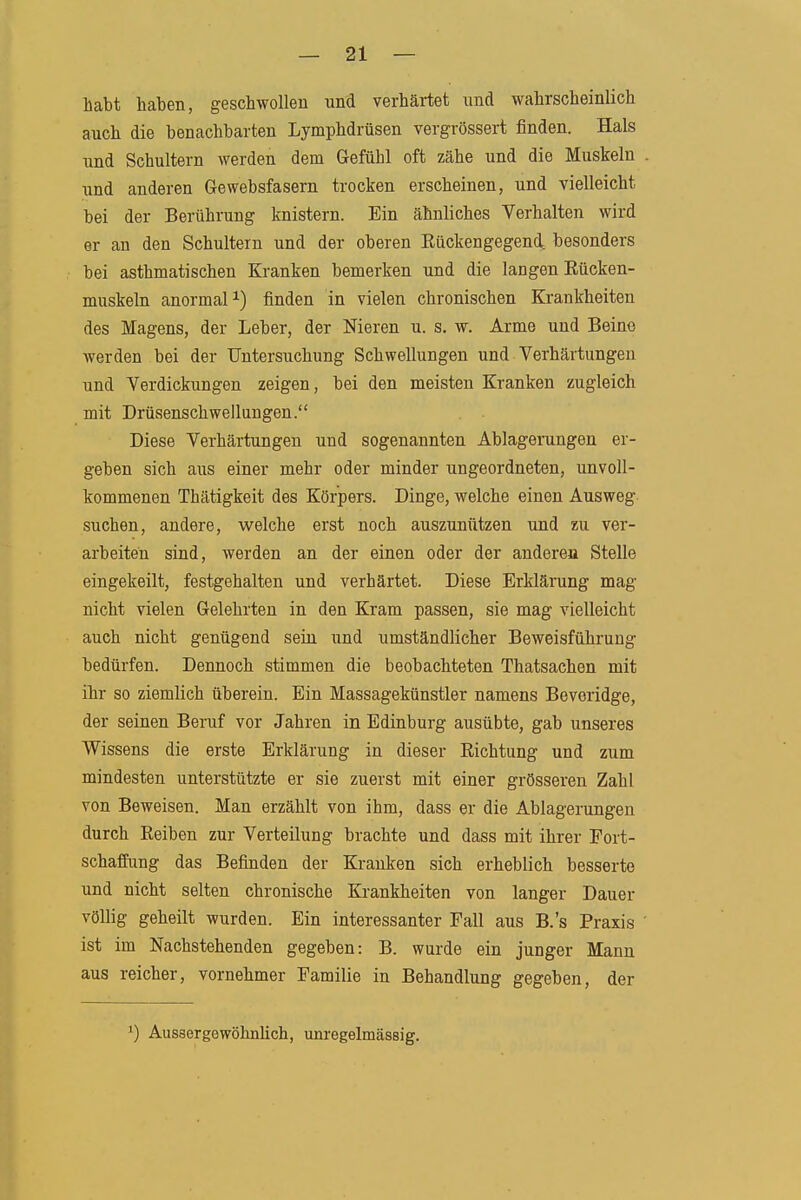 habt haben, geschwollen und verhärtet und wahrscheinlich auch die benachbarten Lymphdrüsen vergrössert finden. Hals und Schultern werden dem Gefühl oft zähe und die Muskeln und anderen Gewebsfasern trocken erscheinen, und vielleicht bei der Berührung knistern. Ein ähnliches Verhalten wird er an den Schultern und der oberen Eückengegend besonders bei asthmatischen Kranken bemerken und die langen Eücken- muskeln anormal finden in vielen chronischen Krankheiten des Magens, der Leber, der Nieren u. s. w. Arme und Beine werden bei der Untersuchung Schwellungen und Verhärtungen und Verdickungen zeigen, bei den meisten Kranken zugleich mit Drüsenschwellungen. Diese Verhärtungen und sogenannten Ablagerungen er- geben sich aus einer mehr oder minder ungeordneten, unvoll- kommenen Thätigkeit des Körpers. Dinge, welche einen Ausweg suchen, andere, welche erst noch auszunützen und zu ver- arbeiten sind, werden an der einen oder der andereu Stelle eingekeilt, festgehalten und verhärtet. Diese Erklärung mag nicht vielen Gelehrten in den Kram passen, sie mag vielleicht auch nicht genügend seiu und umständlicher Beweisführung bedürfen. Dennoch stimmen die beobachteten Thatsachen mit ihr so ziemlich überein. Ein Massagekünstler namens Beveridge, der seinen Beruf vor Jahren in Edinburg ausübte, gab unseres Wissens die erste Erklärung in dieser Eichtung und zum mindesten unterstützte er sie zuerst mit einer grösseren Zahl von Beweisen. Man erzählt von ihm, dass er die Ablagerungen durch Eeiben zur Verteilung brachte und dass mit ihrer Fort- schaffung das Befinden der Kranken sich erheblich besserte und nicht selten chronische Kj-ankheiten von langer Dauer völlig geheilt wurden. Ein interessanter Fall aus B.'s Praxis ist im Nachstehenden gegeben: B. wurde ein junger Mann aus reicher, vornehmer Familie in Behandlung gegeben, der ') Aussergowölmlich, unregelmässig.