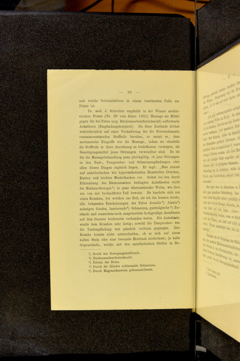 und welche Gebrauchsform in einem bestimmten Falle am Platze ist. Dr. med. J. Schreiber empfiehlt in der Wiener medizi- nischen Presse (Nr. 20 vom Jahre 1881) Massage als Mittel gegen die bei Tabes (sog. Eückenmarksschwiudsucht) auftretende Anästhesie (Empfindungslosigkeit). Da diese Zustände höchst wahrscheinlich auf einer Veränderung der die Nervenelemente zusammensetzenden Stoffteile beruhen, so meint er, dass mechanische Eingriffe' wie die Massage, indem sie ebenfalls die Stoffteile in ihrer Anordnung zu beeinflussen vermögen, als Beseitigungsmittel jener Störungen verwendbar sind. Es ist für die Massagebehandlung ganz gleichgiltig, ob jene Störungen in den Tast-, Temperatur- und Schmerzempfindungen oder allen diesen Dingen zugleich liegen. Er sagt: „Man nimmt auf anästhetischen wie hyperästhetischen Hautstellen Drücken, Kneten und leichtes Muskelhacken vor. Selbst bei den durch Erkrankung des Eückenmarkes bedingten Anästhesien wirkt die Mechanotherapie ^) in ganz überraschender Weise, wie dies ein von mir beobachteter Fall beweist. Es handelte sich um einen Kranken, bei welchen zur Zeit, als ich ihn kennen lernte, alle bekannten Erscheinungen der Tabes dorsalis^} Ataxia^) massigen Grades, lancierende*) Schmerzen, gastralgische &) Zu- stände und ausserdem noch ausgebreitete hochgradige Anästhesie auf dem Gesässe beiderseits vorhanden waren. Die Anästhesie wurde dem Kranken sehr lästig; sowohl die Temperatur- wie die Tastempfindung war gänzlich verloren gegangen. Der Kranke konnte nicht unterscheiden, ob er sich auf einen kalten Stein oder eine besonnte Holzbank niederlasse; ja kalte Gegenstände, welche mit den anästhetischen Stellen in Be- 1) Soviel wie Bewegungsheilkunde. 2) Eückenmarksschwindsucht. 8) Zittern der Beine. *) Durch die Glieder schiessende Schmerzen.