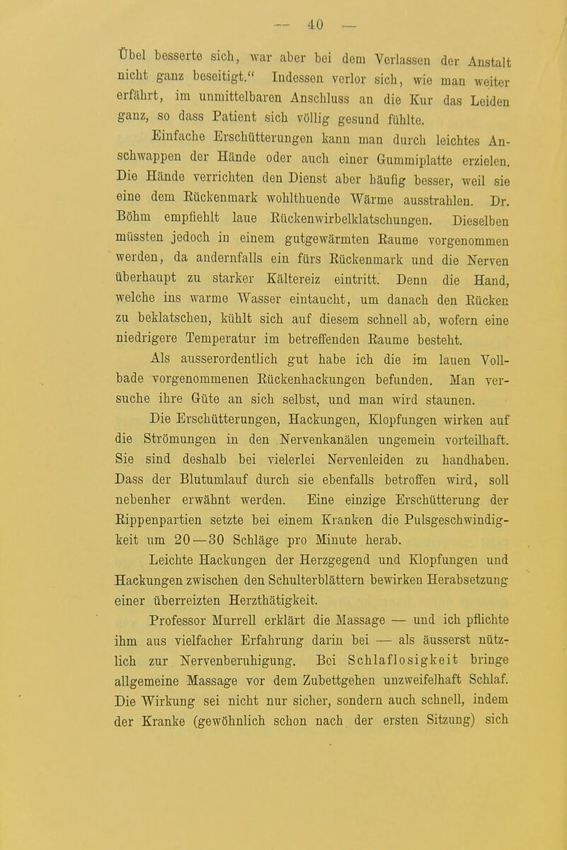 Übel besserte sich, Avar aber bei dem Verlassen der Anstalt nicht ganz beseitigt. Indessen verlor sich, wie man weiter erfährt, im unmittelbaren Anschluss an die Kur das Leiden ganz, so dass Patient sich völlig gesund fühlte. Einfache Erschütterungen kann man durch leichtes An- schwappen der Hände oder auch einer Gummiplatte erzielen. Die Hände verrichten den Dienst aber häufig besser, weil sie eine dem Eückenmark wohlthuende Wärme ausstrahlen. Dr. Böhm empfiehlt laue Rückenwirbelklatschungen. Dieselben müssten jedoch in einem gutgewärmten Eaume vorgenommen werden, da andernfalls ein fürs Eückenmark und die Nerven überhaupt zu starker Kältereiz eintritt. Denn die Hand, welche ins warme Wasser eintaucht, um danach den Eücken zu beklatschen, kühlt sich auf diesem schnell ab, wofern eine niedrigere Temperatur im betreffenden Räume besteht. Als ausserordentlich gut habe ich die im lauen Voll- bade vorgenommenen Eückenhackungen befunden. Man ver- suche ihre Güte an sich selbst, und man wird staunen. Die Erschütterungen, Hackungen, Klopfungen wirken auf die Strömungen in den Nervenkanälen ungemein vorteilhaft. Sie sind deshalb bei vielerlei Nervenleiden zu handhaben. Dass der Blutumlauf durch sie ebenfalls betroffen wird, soll nebenher erwähnt werden. Eine einzige Erschütterung der Eippenpartien setzte bei einem Kranken die Pulsgeschwindig- keit um 20 — 30 Schläge pro Minute herab. Leichte Hackungen der Herzgegend und Blopfungen und Hackungen zwischen den Schulterblättern bewirken Herabsetzung einer überreizten Herzthätigkeit. Professor MurreU erklärt die Massage — und ich pflichte ihm aus vielfacher Erfahrung darin bei — als äusserst nütz- lich zur Nervenberuhigung. Bei Schlaflosigkeit bringe allgemeine Massage vor dem Zubettgehen unzweifelhaft Schlaf. Die Wirkung sei nicht nur sicher, sondern auch schnell, indem der Kranke (gewöhnlich schon nach der ersten Sitzung) sich