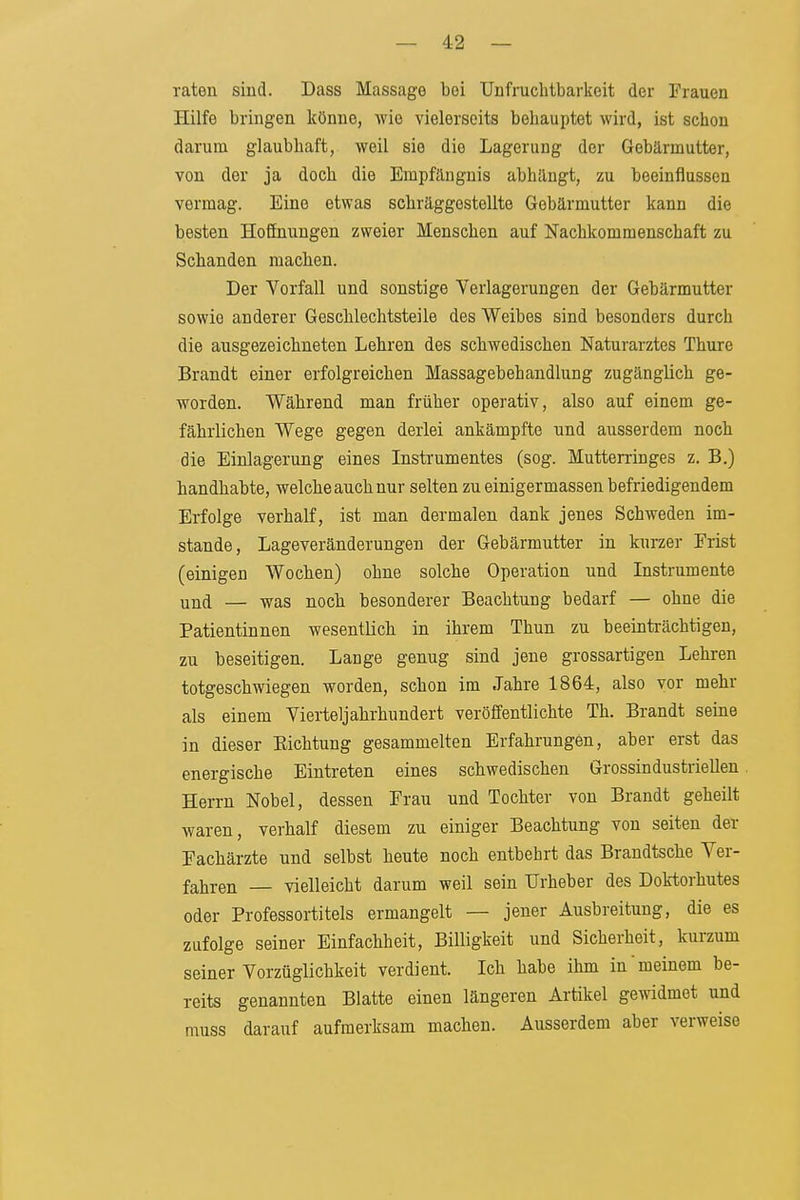 raten sind. Dass Massage bei TJnfrucbtbarlieit der Frauen Hilfe bringen könne, wie vielerseits behauptet wird, ist schon darum glaubhaft, weil sie die Lagerung der Gebärmutter, von der ja doch die Empfängnis abhängt, zu beeinflussen vermag. Eine etwas schräggestellte Gebärmutter kann die besten Hoffnungen zweier Menschen auf Nachkommenschaft zu Schanden machen. Der Vorfall und sonstige Verlagerungen der Gebärmutter sowie anderer Geschlechtsteile des Weibes sind besonders durch die ausgezeichneten Lehren des schwedischen Naturarztes Thure Brandt einer erfolgreichen Massagebehandlung zugänglich ge- worden. Während man früher operativ, also auf einem ge- fährlichen Wege gegen derlei ankämpfte und ausserdem noch die Einlagerung eines Instrumentes (sog. Mutterringes z. B.) handhabte, welche auch nur selten zu einiger massen befriedigendem Erfolge verhalf, ist man dermalen dank jenes Schweden im- stande, Lageveränderungen der Gebärmutter in kurzer Frist (einigen Wochen) ohne solche Operation und Instrumente und — was noch besonderer Beachtung bedarf — ohne die Patientinnen wesentlich in ihrem Thun zu beeinträchtigen, zu beseitigen. Lange genug sind jene grossartigen Lehren totgeschwiegen worden, schon im Jahre 1864, also vor mehr als einem Vierteljahrhundert veröffentlichte Th. Brandt seine in dieser Eichtung gesammelten Erfahrungen, aber erst das energische Eintreten eines schwedischen GrossindustrieUen Herrn Nobel, dessen Frau und Tochter von Brandt geheilt waren, verhalf diesem zu einiger Beachtung von selten der Fachärzte und selbst heute noch entbehrt das Brandtsche Ver- fahren — vielleicht darum weil sein Urheber des Dok-torhutes oder Professortitels ermangelt — jener Ausbreitung, die es zufolge seiner Einfachheit, Billigkeit und Sicherheit, kurzum seiner Vorzüglichkeit verdient. Ich habe ihm in meinem be- reits genannten Blatte einen längeren Artikel gemdmet und muss darauf aufmerksam machen. Ausserdem aber verweise